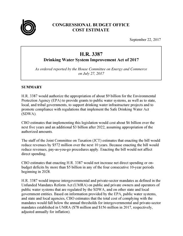 handle is hein.congrec/cbo3805 and id is 1 raw text is: 




                  CONGRESSIONAL BUDGET OFFICE
                             COST ESTIMATE

                                                             September 22, 2017


                                 H.R. 3387
             Drinking Water System Improvement Act of 2017

        As ordered reported by the House Committee on Energy and Commerce
                                on July 27, 2017


SUMMARY

H.R. 3387 would authorize the appropriation of about $9 billion for the Environmental
Protection Agency (EPA) to provide grants to public water systems, as well as to state,
local, and tribal governments, to support drinking water infrastructure projects and to
promote compliance with regulations that implement the Safe Drinking Water Act
(SDWA).

CBO estimates that implementing this legislation would cost about $6 billion over the
next five years and an additional $3 billion after 2022, assuming appropriation of the
authorized amounts.

The staff of the Joint Committee on Taxation (JCT) estimates that enacting the bill would
reduce revenues by $572 million over the next 10 years. Because enacting the bill would
reduce revenues, pay-as-you-go procedures apply. Enacting the bill would not affect
direct spending.

CBO estimates that enacting H.R. 3387 would not increase net direct spending or on-
budget deficits by more than $5 billion in any of the four consecutive 10-year periods
beginning in 2028.

H.R. 3387 would impose intergovernmental and private-sector mandates as defined in the
Unfunded Mandates Reform Act (UMRA) on public and private owners and operators of
public water systems that are regulated by the SDWA, and on other state and local
government entities. Based on information provided by the EPA, public water systems,
and state and local agencies, CBO estimates that the total cost of complying with the
mandates would fall below the annual thresholds for intergovernmental and private-sector
mandates established in UMRA ($78 million and $156 million in 2017, respectively,
adjusted annually for inflation).


