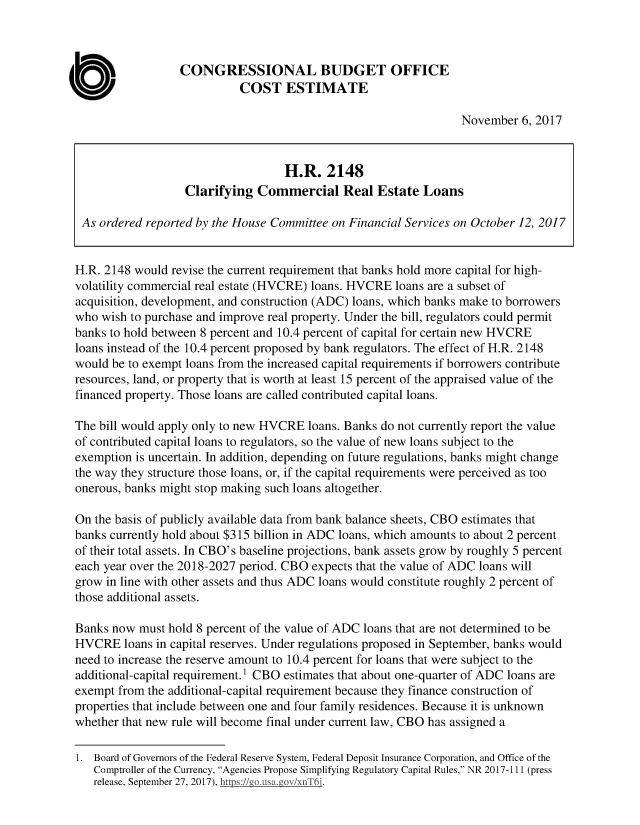 handle is hein.congrec/cbo3819 and id is 1 raw text is: 



                  CONGRESSIONAL BUDGET OFFICE
                            COST ESTIMATE

                                                                 November 6, 2017


                                   H.R. 2148
                   Clarifying Commercial Real Estate Loans

 As ordered reported by the House Committee on Financial Services on October 12, 2017


 H.R. 2148 would revise the current requirement that banks hold more capital for high-
 volatility commercial real estate (HVCRE) loans. HVCRE loans are a subset of
 acquisition, development, and construction (ADC) loans, which banks make to borrowers
 who wish to purchase and improve real property. Under the bill, regulators could permit
banks to hold between 8 percent and 10.4 percent of capital for certain new HVCRE
loans instead of the 10.4 percent proposed by bank regulators. The effect of H.R. 2148
would be to exempt loans from the increased capital requirements if borrowers contribute
resources, land, or property that is worth at least 15 percent of the appraised value of the
financed property. Those loans are called contributed capital loans.

The bill would apply only to new HVCRE loans. Banks do not currently report the value
of contributed capital loans to regulators, so the value of new loans subject to the
exemption is uncertain. In addition, depending on future regulations, banks might change
the way they structure those loans, or, if the capital requirements were perceived as too
onerous, banks might stop making such loans altogether.

On the basis of publicly available data from bank balance sheets, CBO estimates that
banks currently hold about $315 billion in ADC loans, which amounts to about 2 percent
of their total assets. In CBO's baseline projections, bank assets grow by roughly 5 percent
each year over the 2018-2027 period. CBO expects that the value of ADC loans will
grow in line with other assets and thus ADC loans would constitute roughly 2 percent of
those additional assets.

Banks now must hold 8 percent of the value of ADC loans that are not determined to be
HVCRE loans in capital reserves. Under regulations proposed in September, banks would
need to increase the reserve amount to 10.4 percent for loans that were subject to the
additional-capital requirement.1 CBO estimates that about one-quarter of ADC loans are
exempt from the additional-capital requirement because they finance construction of
properties that include between one and four family residences. Because it is unknown
whether that new rule will become final under current law, CBO has assigned a

1. Board of Governors of the Federal Reserve System, Federal Deposit Insurance Corporation, and Office of the
   Comptroller of the Currency, Agencies Propose Simplifying Regulatory Capital Rules, NR 2017-111 (press
   release, September 27, 2017), hi :/  i v/ T6.


