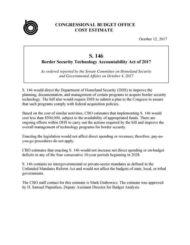 handle is hein.congrec/cbo3856 and id is 1 raw text is: 




                  CONGRESSIONAL BUDGET OFFICE

 U                           COST ESTIMATE
                                                                October 12, 2017



                                     S. 146
           Border Security Technology Accountability Act of 2017

           As ordered reported by the Senate Committee on Homeland Security
                    and Governmental Affairs on October 4, 2017


S. 146 would direct the Department of Homeland Security (DHS) to improve the
planning, documentation, and management of certain programs to acquire border security
technology. The bill also would require DHS to submit a plan to the Congress to ensure
that such programs comply with federal acquisition policies.

Based on the cost of similar activities, CBO estimates that implementing S. 146 would
cost less than $500,000, subject to the availability of appropriated funds. There are
ongoing efforts within DHS to carry out the actions required by the bill and improve the
overall management of technology programs for border security.

Enacting the legislation would not affect direct spending or revenues; therefore, pay-as-
you-go procedures do not apply.

CBO estimates that enacting S. 146 would not increase net direct spending or on-budget
deficits in any of the four consecutive 10-year periods beginning in 2028.

S. 146 contains no intergovernmental or private-sector mandates as defined in the
Unfunded Mandates Reform Act and would not affect the budgets of state, local, or tribal
governments.

The CBO staff contact for this estimate is Mark Grabowicz. The estimate was approved
by H. Samuel Papenfuss, Deputy Assistant Director for Budget Analysis.


