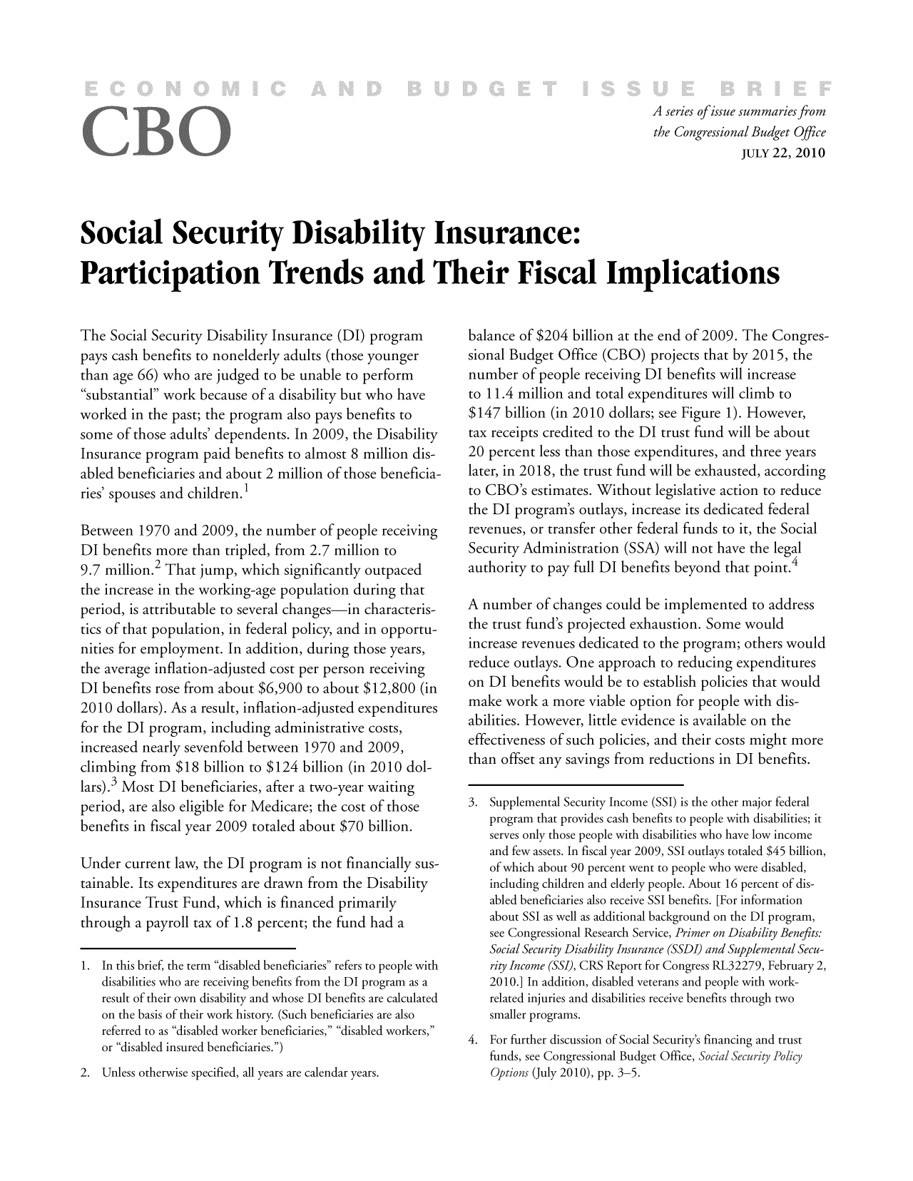 handle is hein.congrec/cbo7068 and id is 1 raw text is: A series of issue summaries from
the Congressional Budget Office
JULY 22, 2010
Social Security Disability Insurance:
Participation Trends and Their Fiscal Implications

The Social Security Disability Insurance (DI) program
pays cash benefits to nonelderly adults (those younger
than age 66) who are judged to be unable to perform
substantial work because of a disability but who have
worked in the past; the program also pays benefits to
some of those adults' dependents. In 2009, the Disability
Insurance program paid benefits to almost 8 million dis-
abled beneficiaries and about 2 million of those beneficia-
ries' spouses and children.1
Between 1970 and 2009, the number of people receiving
DI benefits more than tripled, from 2.7 million to
9.7 million.2 That jump, which significantly outpaced
the increase in the working-age population during that
period, is attributable to several changes-in characteris-
tics of that population, in federal policy, and in opportu-
nities for employment. In addition, during those years,
the average inflation-adjusted cost per person receiving
DI benefits rose from about $6,900 to about $12,800 (in
2010 dollars). As a result, inflation-adjusted expenditures
for the DI program, including administrative costs,
increased nearly sevenfold between 1970 and 2009,
climbing from $18 billion to $124 billion (in 2010 dol-
lars).3 Most DI beneficiaries, after a two-year waiting
period, are also eligible for Medicare; the cost of those
benefits in fiscal year 2009 totaled about $70 billion.
Under current law, the DI program is not financially sus-
tainable. Its expenditures are drawn from the Disability
Insurance Trust Fund, which is financed primarily
through a payroll tax of 1.8 percent; the fund had a
1. In this brief, the term disabled beneficiaries refers to people with
disabilities who are receiving benefits from the DI program as a
result of their own disability and whose DI benefits are calculated
on the basis of their work history. (Such beneficiaries are also
referred to as disabled worker beneficiaries, disabled workers,
or disabled insured beneficiaries.)
2. Unless otherwise specified, all years are calendar years.

balance of $204 billion at the end of 2009. The Congres-
sional Budget Office (CBO) projects that by 2015, the
number of people receiving DI benefits will increase
to 11.4 million and total expenditures will climb to
$147 billion (in 2010 dollars; see Figure 1). However,
tax receipts credited to the DI trust fund will be about
20 percent less than those expenditures, and three years
later, in 2018, the trust fund will be exhausted, according
to CBO's estimates. Without legislative action to reduce
the DI program's outlays, increase its dedicated federal
revenues, or transfer other federal funds to it, the Social
Security Administration (SSA) will not have the legal
authority to pay full DI benefits beyond that point.4
A number of changes could be implemented to address
the trust fund's projected exhaustion. Some would
increase revenues dedicated to the program; others would
reduce outlays. One approach to reducing expenditures
on DI benefits would be to establish policies that would
make work a more viable option for people with dis-
abilities. However, little evidence is available on the
effectiveness of such policies, and their costs might more
than offset any savings from reductions in DI benefits.
3. Supplemental Security Income (SSI) is the other major federal
program that provides cash benefits to people with disabilities; it
serves only those people with disabilities who have low income
and few assets. In fiscal year 2009, SSI outlays totaled $45 billion,
of which about 90 percent went to people who were disabled,
including children and elderly people. About 16 percent of dis-
abled beneficiaries also receive SSI benefits. [For information
about SSI as well as additional background on the DI program,
see Congressional Research Service, Primer on Disability Benefits:
Social Security Disability Insurance (SSDI) and Supplemental Secu-
rity Income (SSI), CRS Report for Congress RL32279, February 2,
2010.] In addition, disabled veterans and people with work-
related injuries and disabilities receive benefits through two
smaller programs.
4. For further discussion of Social Security's financing and trust
funds, see Congressional Budget Office, Social Security Policy
Options (July 2010), pp. 3-5.


