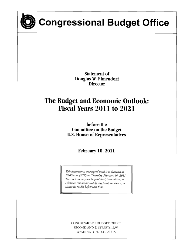 handle is hein.congrec/cbo7099 and id is 1 raw text is: O Congressional Budget Office

Statement of
Douglas W. Elmendorf
Director
The Budget and Economic Outlook:
Fiscal Years 2011 to 2021
before the
Committee on the Budget
U.S. House of Representatives
February 10, 2011

CONGRESSIONAL BUDGET OFFICE
SECOND AND D STREETS, S.W.
WASHINGTON, D.C. 20515

This document is embargoed until it is delivered at
10:00 a.m. (EST) on Thursday, February 10, 2011.
The contents may not be published, transmitted, or
otherwise communicated by any print, broadcast, or
electronic media before that time.


