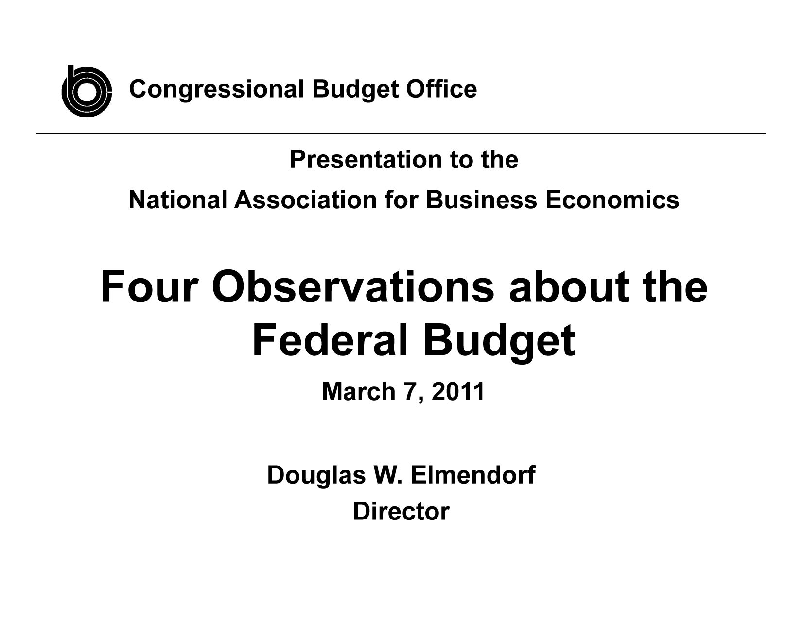 handle is hein.congrec/cbo8008 and id is 1 raw text is: Congressional Budget Office

Presentation to the
National Association for Business Economics
Four Observations about the
Federal Budget
March 7, 2011

Douglas W.

Elmendorf

Director


