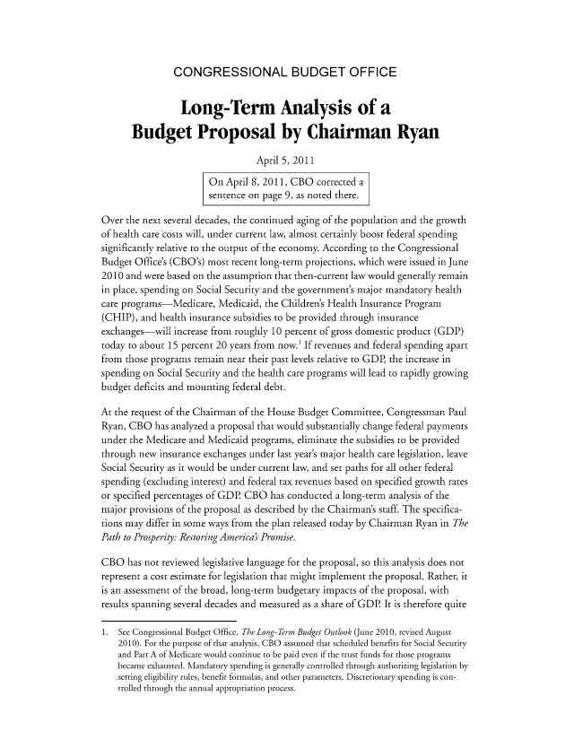handle is hein.congrec/cbo8015 and id is 1 raw text is: CONGRESSIONAL BUDGET OFFICE

Long-Term Analysis of a
Budget Proposal by Chairman Ryan
April 5, 2011
On April 8, 2011, CBO corrected a
sentence on page 9, as noted there.
Over the next several decades, the continued aging of the population and the growth
of health care costs will, under current law, almost certainly boost federal spending
significantly relative to the output of the economy. According to the Congressional
Budget Office's (CBO's) most recent long-term projections, which were issued in June
2010 and were based on the assumption that then-current law would generally remain
in place, spending on Social Security and the government's major mandatory health
care programs-Medicare, Medicaid, the Children's Health Insurance Program
(CHIP), and health insurance subsidies to be provided through insurance
exchanges-will increase from roughly 10 percent of gross domestic product (GDP)
today to about 15 percent 20 years from now.' If revenues and federal spending apart
from those programs remain near their past levels relative to GDP, the increase in
spending on Social Security and the health care programs will lead to rapidly growing
budget deficits and mounting federal debt.
At the request of the Chairman of the House Budget Committee, Congressman Paul
Ryan, CBO has analyzed a proposal that would substantially change federal payments
under the Medicare and Medicaid programs, eliminate the subsidies to be provided
through new insurance exchanges under last year's major health care legislation, leave
Social Security as it would be under current law, and set paths for all other federal
spending (excluding interest) and federal tax revenues based on specified growth rates
or specified percentages of GDP CBO has conducted a long-term analysis of the
major provisions of the proposal as described by the Chairman's staff. The specifica-
tions may differ in some ways from the plan released today by Chairman Ryan in The
Path to Prosperity: Restoring America's Promise.
CBO has not reviewed legislative language for the proposal, so this analysis does not
represent a cost estimate for legislation that might implement the proposal. Rather, it
is an assessment of the broad, long-term budgetary impacts of the proposal, with
results spanning several decades and measured as a share of GDP. It is therefore quite
1. See Congressional Budget Office, The Long- Term Budget Outlook (June 2010, revised August
2010). For the purpose of that analysis, CBO assumed that scheduled benefits for Social Security
and Part A of Medicare would continue to be paid even if the trust funds for those programs
became exhausted. Mandatory spending is generally controlled through authorizing legislation by
setting eligibility rules, benefit formulas, and other parameters. Discretionary spending is con-
trolled through the annual appropriation process.


