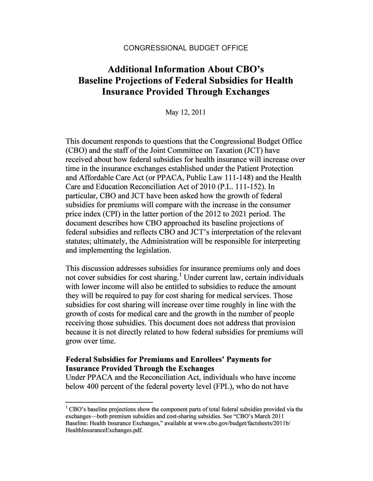 handle is hein.congrec/cbo8021 and id is 1 raw text is: CONGRESSIONAL BUDGET OFFICE

Additional Information About CBO's
Baseline Projections of Federal Subsidies for Health
Insurance Provided Through Exchanges
May 12, 2011
This document responds to questions that the Congressional Budget Office
(CBO) and the staff of the Joint Committee on Taxation (JCT) have
received about how federal subsidies for health insurance will increase over
time in the insurance exchanges established under the Patient Protection
and Affordable Care Act (or PPACA, Public Law 111-148) and the Health
Care and Education Reconciliation Act of 2010 (P.L. 111-152). In
particular, CBO and JCT have been asked how the growth of federal
subsidies for premiums will compare with the increase in the consumer
price index (CPI) in the latter portion of the 2012 to 2021 period. The
document describes how CBO approached its baseline projections of
federal subsidies and reflects CBO and JCT's interpretation of the relevant
statutes; ultimately, the Administration will be responsible for interpreting
and implementing the legislation.
This discussion addresses subsidies for insurance premiums only and does
not cover subsidies for cost sharing. Under current law, certain individuals
with lower income will also be entitled to subsidies to reduce the amount
they will be required to pay for cost sharing for medical services. Those
subsidies for cost sharing will increase over time roughly in line with the
growth of costs for medical care and the growth in the number of people
receiving those subsidies. This document does not address that provision
because it is not directly related to how federal subsidies for premiums will
grow over time.
Federal Subsidies for Premiums and Enrollees' Payments for
Insurance Provided Through the Exchanges
Under PPACA and the Reconciliation Act, individuals who have income
below 400 percent of the federal poverty level (FPL), who do not have
1 CBO's baseline projections show the component parts of total federal subsidies provided via the
exchanges-both premium subsidies and cost-sharing subsidies. See CBO's March 2011
Baseline: Health Insurance Exchanges, available at www.cbo.gov/budget/factsheets/2011ib/
HealthlnsuranceExchanges.pdf.


