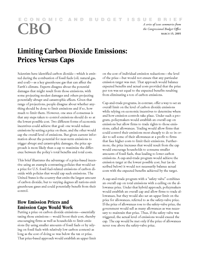 handle is hein.congrec/cbo8064 and id is 1 raw text is: (  g
K ~£C

A series of issue summaries from
the Congressional Budget Office
MARCH 15, 2005

Limiting Carbon Dioxide Emissions:
Prices Versus Caps

Scientists have identified carbon dioxide which is emit-
ted during the combustion of fossil fuels (oil, natural gas,
and coal)-as a key greenhouse gas that can affect the
Earth's climate. Experts disagree about the potential
damages that might result from those emissions, with
some projecting modest damages and others projecting
potentially abrupt and catastrophic effects. Given that
range of projections, people disagree about whether any-
thing should be done to limit emissions and if so, how
much to limit them. However, one area of consensus is
that any steps taken to control emissions should do so at
the lowest possible cost. Two different forms of economic
incentives could achieve that goal: one would reduce
emissions by setting a price on them, and the other would
cap the overall level of emissions. But given current infor-
mation about the potential for near-term emissions to
trigger abrupt and catastrophic damages, the price ap-
proach is more likely than a cap to maximize the differ-
ence between the policy's total benefits and total costs.
This brief illustrates the advantage of a price-based incen-
tive using an example contrasting policies that would set
a price for U.S. fossil fuel-related emissions of carbon di-
oxide with policies that would cap such emissions. The
United States is the country that emits the largest amount
of carbon dioxide, but to varying degrees all nations emit
greenhouse gases and could potentially benefit from their
control.
How Emission Priccs and
Emission Caps Would Work
Putting a price on carbon dioxide emissions-essentially
taxing those emissions- would boost their cost, thereby
encouraging firms as well as households to limit emis-
sions (by using smaller amounts of fossil fuels or by rely-
ing on fossil fuels with relatively low carbon content) as
long as the cost of doing so was below the tax or price.
That price-based approach would establish an upper limit

on the cost of individual emission reductions-the level
of the price-but would not ensure that any particular
emission target was met. That approach would balance
expected benefits and actual costs provided that the price
per ton was set equal to the expected benefits resulting
from eliminating a ton of carbon emissions.
Cap-and-trade programs, in contrast, offer a way to set an
overall limit on the level of carbon dioxide emissions
while relying on economic incentives to determine where
and how emission controls take place. Under such a pro-
gram, policymnakers would establish an overall cap on
emissions but allow firms to trade rights to those emis-
sions, called allowances. Trading would allow firms that
could control their emissions most cheaply to do so in or-
der to sell some of their allowances at a profit to firms
that face higher costs to limit their emissions. Further-
more, the price increases that would result from the cap
would encourage households to consume smaller
amounts of fossil fuels, thus leading to lower carbon
emissions. A cap-and-trade program would achieve the
emission target at the lowest possible cost, but (as de-
scribed below) it would not necessarily balance actual
costs with the expected benefits achieved by the target.
A cap-and-trade program with a safety valve combines
an overall cap on total emissions with a ceiling on the al-
lowance price. Under that hybrid approach, policymnakers
would establish an overall cap and allow firms to trade al-
lowances, but they would also set an upper limit on the
price for allowances, referred to as the safety-valve price.
If the price of allowances rose to the safety-valve price, the
government would sell as many allowances as was neces-
sary to maintain that price. Thus, if the safety valve was
triggered, the actual level of emissions would exceed the
cap. The cap would be met only if the price of allowances
never rose above the safety-valve price.


