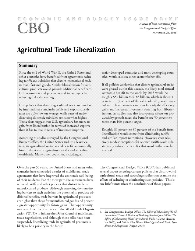 handle is hein.congrec/cbo8065 and id is 1 raw text is: Agricultural Trade Liberalization

Summary
S inIc he ed of Word Wr IT, the Uited States and
otherCI coutiesIII'  have\/ benitedL from11 agreementsIL re-CIC
ing tariffs an1d subs'iies that dIstr interntionkal trade
inl11,1 manfactured' good. Si I liberalization foragi
culturl products would, provideI a -)VJ dditiol,1 benefits to'
U.S. onIsuImers andJ produLcers andJ to) taxpayers byl1
redu~cling federal spenlding.l
UjS. pol)icies, thalt distort agriCLturl tradeJ areC modestC
byinternationa11,1 standards-J: tar1iffs andJ export- sidyII
ratesc, arc qLut low\\ onI average,,, wilel rates of rade-
ThoseC facts suggst tt IU.S.Cagriclure haTs more' to
gain fromIl liberalizationl inl termsl of increased ex\ports
than11 it h1as to) lose, inl termsl o)f l~.incsdiprs
According to studiesI surveyeN'd byN the Cogesna
Budgetl Office, theC Unlited States andJ, to a lesserl ex-
tentU, its agrCIculral sctor)I wou(ldI benefit economia~lly,1N
fromIl recJtions1' inl agriCl1tralI tariffs andJ siL*dies,
worldwide ManyCI ohrcounieIIs, Hicluding all
Over the past 50 years, the United States and many other
countries have concluded a series of multilateral trade
agreements that have improved the economic well-being
of their residents. For the most part, the agreements have
reduced tariffs and other policies that distort trade in
manufactured products. Although removing the remain-
ing barriers to such trade has the potential to produce ad-
ditional benefits, trade barriers in agricultural products
are higher than those for manufactured goods and present
a greater opportunity for future gains. That opportunity
motivated member countries of the World Trade Organi-
zation (WTO) to initiate the Doha Round of multilateral
trade negotiations, and although those talks have been
suspended, liberalizing trade in agricultural products is
likely to be a priority in the future.

A series of issue summaries from
the Congressional Budget Office
NOVEMBER 20, 2006

The Congressional Budget Office (CBO) has published
several papers assessing current policies that distort world
agricultural trade and surveying studies that examine the
effects of reducing or eliminating such policies.1 This is-
sue brief summarizes the conclusions of those papers.
1. See Congressional Budget Office, The Effects of iberalizing World
Agricultural Trade: A Review ofModeling Studies (June 2006); The
Effects of Liberalizing World Agricultural Trade: A Survey (Decem-
ber 2005); and Policies That Distort World/Agricultural Trade: Prey-
alence and Magn itude (August 2005).

major01 develo(ped countieCs andJ mos(t deveCloping counl-
If,1 allCC policie worldwide tha dstrtagIulral tradeJ
werel~ phasedC outL inl thi1s dcade, theC likely tota annu 11Ial
conmMic benefit to) theC worldI by205woldb
roughly)I $50 bilont 185 billionl, whic iCIs abou)Lt 3
pecentCI t o 13 -CII percen of t theC value adedbywrl ar-
cuIlure.' Those estimates aCCOUnlt forl olyk the efficieIny
gin an1ncese6nesmntrsutn fromIl liberal-
it(in. Inl stuies that1 also) IincorporateI effcts onI pro(-
duIctivity grlowthI ratesC, theC benitsII are 5u pecentII to)
moreI~ thanl 10per-cnt Ilrger.
Ruhy80) pecentII to) 90( pecen~t ofI theICI bnfit from
and imia impor)t reCstrictins. Howvevr, eveni rela-
tively, modest exceptio)ns for seclected tariffs  coldI subI-
stantially' receLC theC beeitsICI that1 would otherwAise be
realized.



