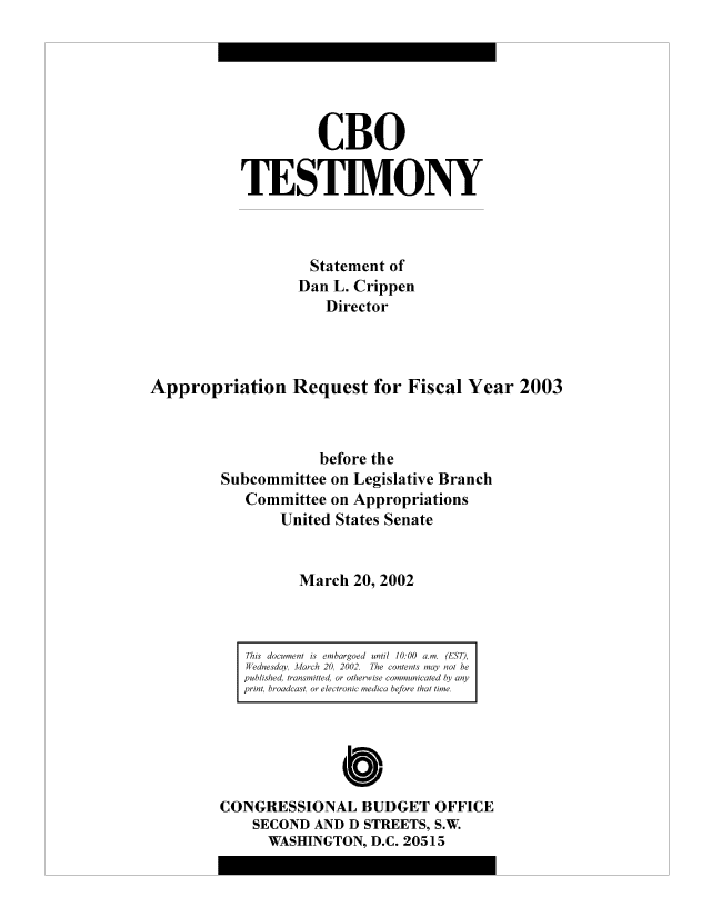 handle is hein.congrec/cbo8147 and id is 1 raw text is: CBO
TESTIMONY
Statement of
Dan L. Crippen
Director
Appropriation Request for Fiscal Year 2003
before the
Subcommittee on Legislative Branch
Conmmittee on Appropriations
United States Seniate
March 20, 2002

This document is embargoed until 10:00 am. (ES T),
W ednesday, March 20, 2002. The conte;2ntly not he
published, transmtted!. or othece ise comomn' icte I~  anly
print, broadcast, or electronic medico before tha tune,

CONGRESSIONAL BUDGET OFFICE
SECOND AND D STREETS, S.W.
WASHINGTON, D.C. 20515


