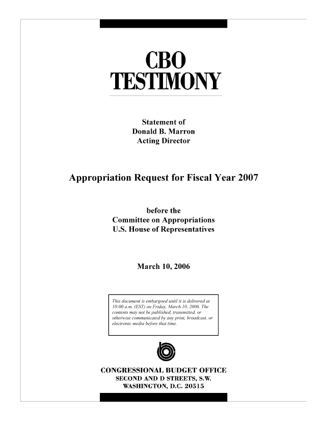 handle is hein.congrec/cbo8152 and id is 1 raw text is: CBO
TESIM.ONY
Statement of
Donald B. Marron
Acting Director
Appropriation Request for Fiscal Year 2007
before the
Committee on Appropriations
U.S. House of Representatives
March 10, 2006

0
CONGRESSIONAL BUDGET OFFICE
SECOND AND D STREETS, S.W
WASHINGTON, D.C. 20515

This dc/cumenat is embairgoed until it is delivered at
1000 amr c'LSI) on Friday, I1aich 10, 2006 The
contents imay not be published, trnsmitted, or
otherwise c ommifunicafted hy any1 print, broacast, or
electronic me dia befJore that tune.


