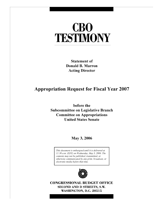 handle is hein.congrec/cbo8153 and id is 1 raw text is: CBO
TESTIMVONY
Statement of
Donald B. Marron
Acting Director
Appropriation Request for Fiscal Year 2007
before the
Subcommittee on Legislative Branch
Conimittee on Appropriations
United States Senate
May 3, 2006

This doeament is emibargoed until it is delivered at
11.30 am. (EDT) on W~ednesday, iAlqy3, 2006. The
contents nmay not he pubished, transmitted, or
otherwiise comuiae byan print, broadcast, or
electronic medi beo to  tie.
Cb
CONGRESSIONAL BUDGET OFFICE
SECOND AND D STREETS, S.W.
WASHINGTON, D.C. 20515


