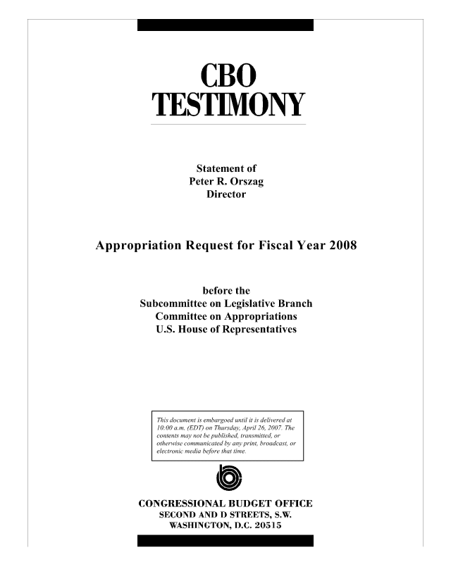 handle is hein.congrec/cbo8155 and id is 1 raw text is: CBO
TESTIMONY
Statement of
Peter R. Orszag
Director
Appropriation Request for Fiscal Year 2008
before the
Subcommittee on Legislative Branch
Committee on Appropriations
U.S. House of Representatives

This document is embargoed until it is delivere~d at
10:00 alm. (EDT) on Thuiydav, Apial26 2007. The
contents may not be published, troansmuitted ora
otherwis ecomm uniiicaitedby anypint broadcast, or
electric tneiL  befor thati- 4e.
Cb
CONGRESSIONAL BUDGET OFFICE
SECOND AND D STREETS, S.W.
WASHINGTON, D.C. 205]15


