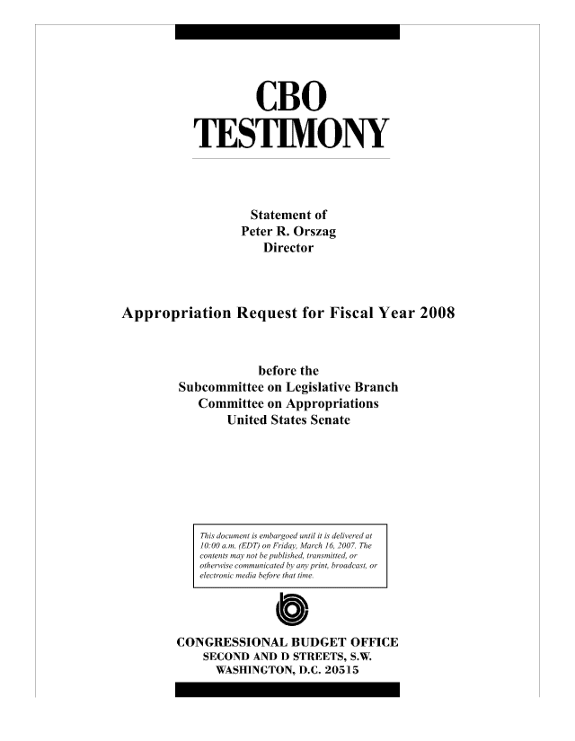 handle is hein.congrec/cbo8156 and id is 1 raw text is: CBO
TESTIMONY
Statement of
Peter R. Orszag
Director
Appropriation Request for Fiscal Year 2008
before the
Subcommittee on Legislative Branch
Committee on Appropriations
United States Senate

This document is emhargoed until it is delivered at
10:00 aom. (EDT) on F1idcn% March 16, 2007. The
contents may Pot be Pui tb ish tr ansmitted, or
otherwise cowmmnicate d hi amy print, broadcast or
electronaic in~ beo ta  t t1 e.
Cb
CONGRESSIONAL BUDGET OFFICE
SECOND AND D STREETS, S.W.
WASHINGTON, D.C. 205]15


