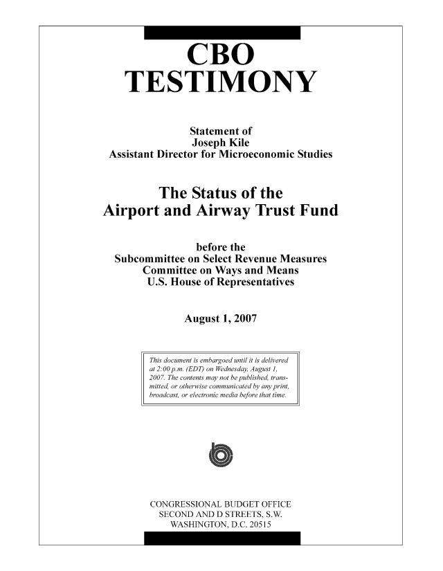 handle is hein.congrec/cbo8157 and id is 1 raw text is: CBO
TESTIMONY
Statement of
Joseph Kile
Assistant Director for Microeconomic Studies
The Status of the
Airport and Airway Trust Fund
before the
Subcommittee on Select Revenue Measures
Committee on Ways and Means
U.S. House of Representatives
August 1, 2007

CONGRESSIONAL BUDGET OFFICE
SECOND AND D STREETS, S.W.
WASHINGTON, D.C. 20515

This document is embargoed until it is delivered
at 2:00pm. (EDT) on Wednesday, August]1,
2007. The contents may not be published trans-
mitted, or otherwise communicated bj any print,
broadcast, or electronic media before that time.


