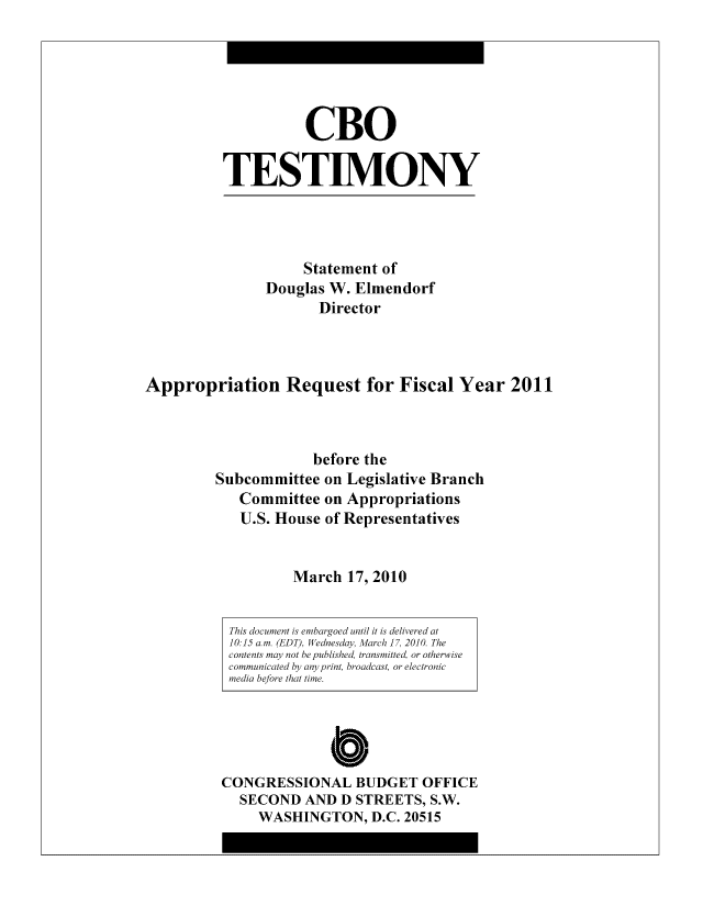 handle is hein.congrec/cbo8163 and id is 1 raw text is: CBO
TESTIMO0NY

Statement of
Douglas W. Elmendorf
Director
Appropriation Request for Fiscal Year 2011
before the
Subcommittee on Legislative Branch
Committee on Appropriations
U.S. House of Representatives
March 17,2010

C
CONGRESSIONAL BUDGET OFFICE
SECOND AND D STREETS, S.W.
WASHINGTON, D.C. 20515

This document is embargoed until it is delivered at
10. 15 o.m. (EDT), Wednesday, March 17, 2010. The
contents may not be published, transmitted, or otherwise
communicated by' any print, broadcast, or electronic
media before that time.


