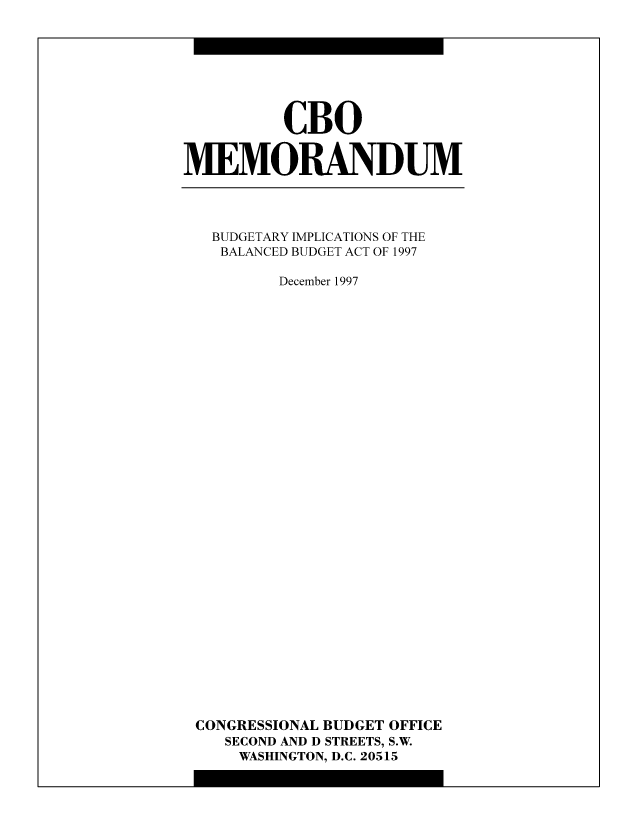 handle is hein.congrec/cbo8264 and id is 1 raw text is: CBO
MEMORANDUM

BUDGETARY IMPLICATIONS OF THE
BALANCED BUDGET ACT OF 1997
December 1997
CONGRESSIONAL BUDGET OFFICE
SECOND AND D STREETS, S.W.
WASHINGTON, D.C. 20515


