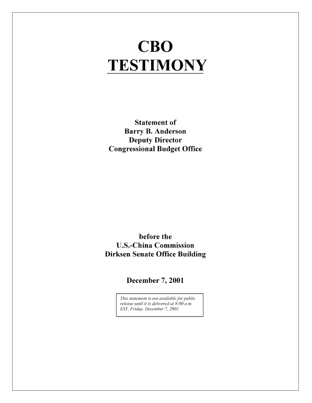 handle is hein.congrec/cbo8301 and id is 1 raw text is: CBO
TESTIMONY

Statement of
Barry B. Anderson
Deputy Director
Congressional Budget Office
before the
U.S.-China Commission
Dirksen Senate Office Building
December 7, 2001
This statement is not available for public
release until it is delivered at 8:00 a.m.
EST, Friday, December 7, 2001.


