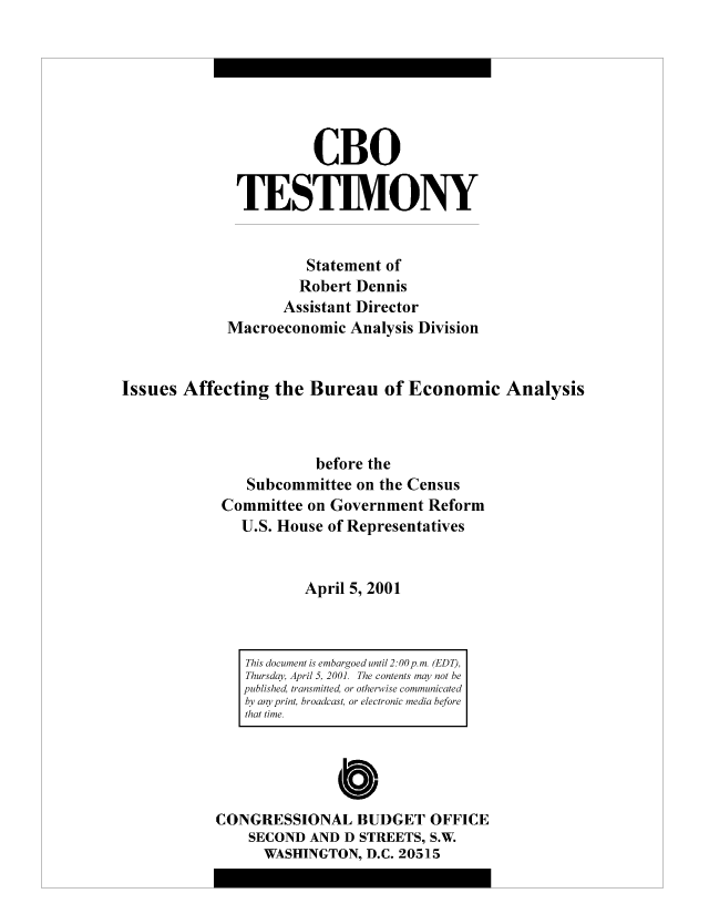 handle is hein.congrec/cbo8303 and id is 1 raw text is: CBO
TESTIMVONY
Statement of
Robert Dennis
Assistant Director
Macroeconomic Analysis Division
Issues Affecting the Bureau of Economic Analysis
before the
Subcommittee on the Census
Committee on Government Reform
U.S. House of Representatives
April 5, 2001

Cb10
CONGRESSIONAL BUDGET OFFICE
SECOND AND D STREETS, S.W
WASHINGTON, D.C. 20515

This document is embargoed until 2: 00 p. mn. (EDT),
Thursday, April .5, 2001. The contents may not be
published, trans mitted, or otherwise communicated
by any print, broadcast, or electronic media before
that time.


