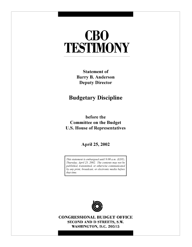 handle is hein.congrec/cbo8307 and id is 1 raw text is: CBO
TESTIMONY
Statement of
Barry B. Anderson
Deputy Director
Budgetary Discipline
before the
Committee on the Budget
U.S. House of Representatives
April 25, 2002
This statement is embargoed until 9:00 am. (EDT),
Thursday, April 25, 2002. The contents may not be
published, transmitted, or otherwise communicated
by any print, broadcast, or electronic media before
that time.

0
CONGRESSIONAL BUDGET OFFICE
SECOND AND D STREETS, S.W
WASHINGTON, D.C. 20515


