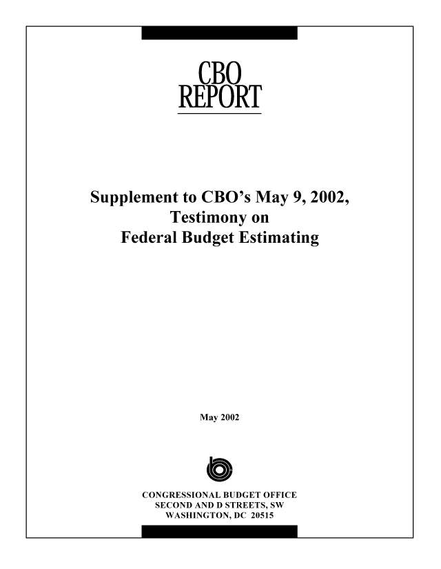handle is hein.congrec/cbo8310 and id is 1 raw text is: CBO
REPORT
Supplement to CBO's May 9, 2002,
Testimony on
Federal Budget Estimating
May 2002
CONGRESSIONAL BUDGET OFFICE
SECOND AND D STREETS, SW
WASHINGTON, DC 20515


