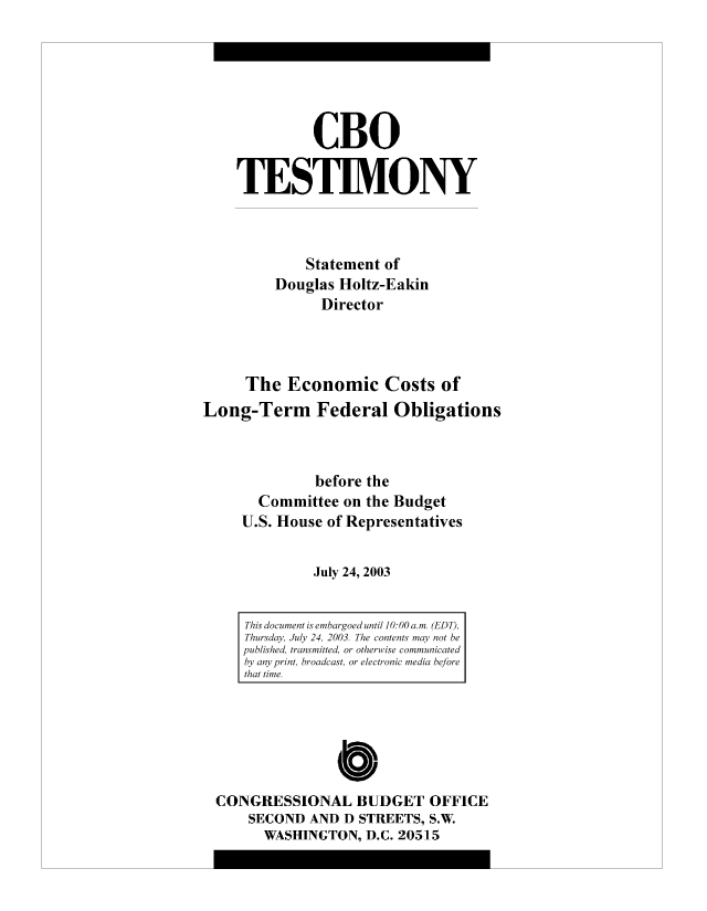 handle is hein.congrec/cbo8314 and id is 1 raw text is: CBO
TESIM.ONY
Statement of
Douglas Holtz-Eakin
Director
The Economic Costs of
Long-Term Federal Obligations
before the
Committee on the Budget
U.S. House of Representatives
July 24, 2003

This document is embhargoed until 10: 00 a.m. (EDT),
Thursday, July 24, 2003. The contents miay not he
published, transmitted, or otherwise communicated
by any print, broadcast, or electronic mediai before
thait time.

CONGRESSIONAL BUDGET OFFICE
SECOND AND D STREETS, S.W.
WASHINGTON, D.C. 20515


