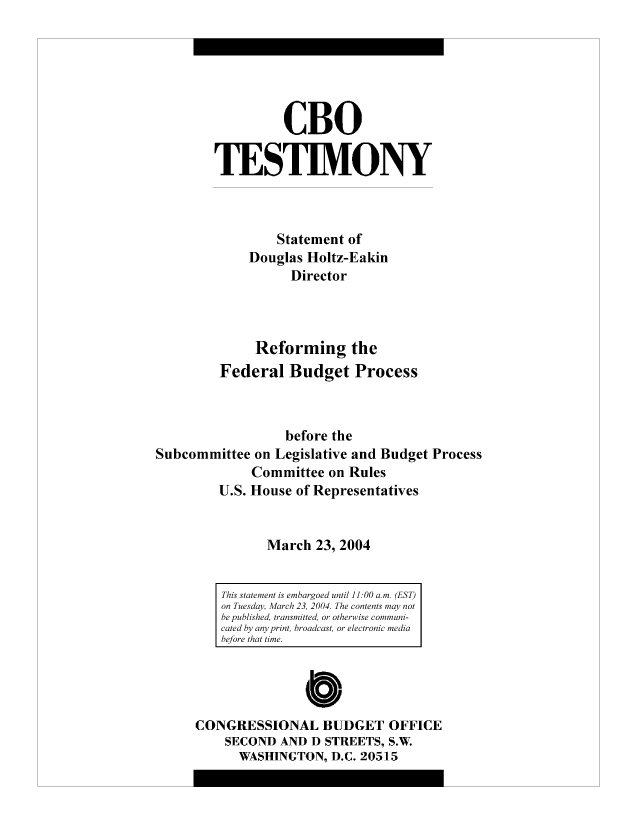 handle is hein.congrec/cbo8316 and id is 1 raw text is: CBO
TESTIMVONY
Statement of
Douglas Holtz-Eakin
Director
Reforming the
Federal Budget Process
before the
Subcommittee on Legislative and Budget Process
Committee on Rules
U.S. House of Representatives
March 23, 2004

0
CONGRESSIONAL BUDGET OFFICE
SECOND AND D STREETS, S.W.
WASHINGTON, D.C. 20515

This statement is embargoed until 11:00 am. (EST)
on Tuesday, March 23, 2004. The contents may not
be published, transmitted, or otherwise communi-
cated by any print, broadcast, or electronic media
before that time.


