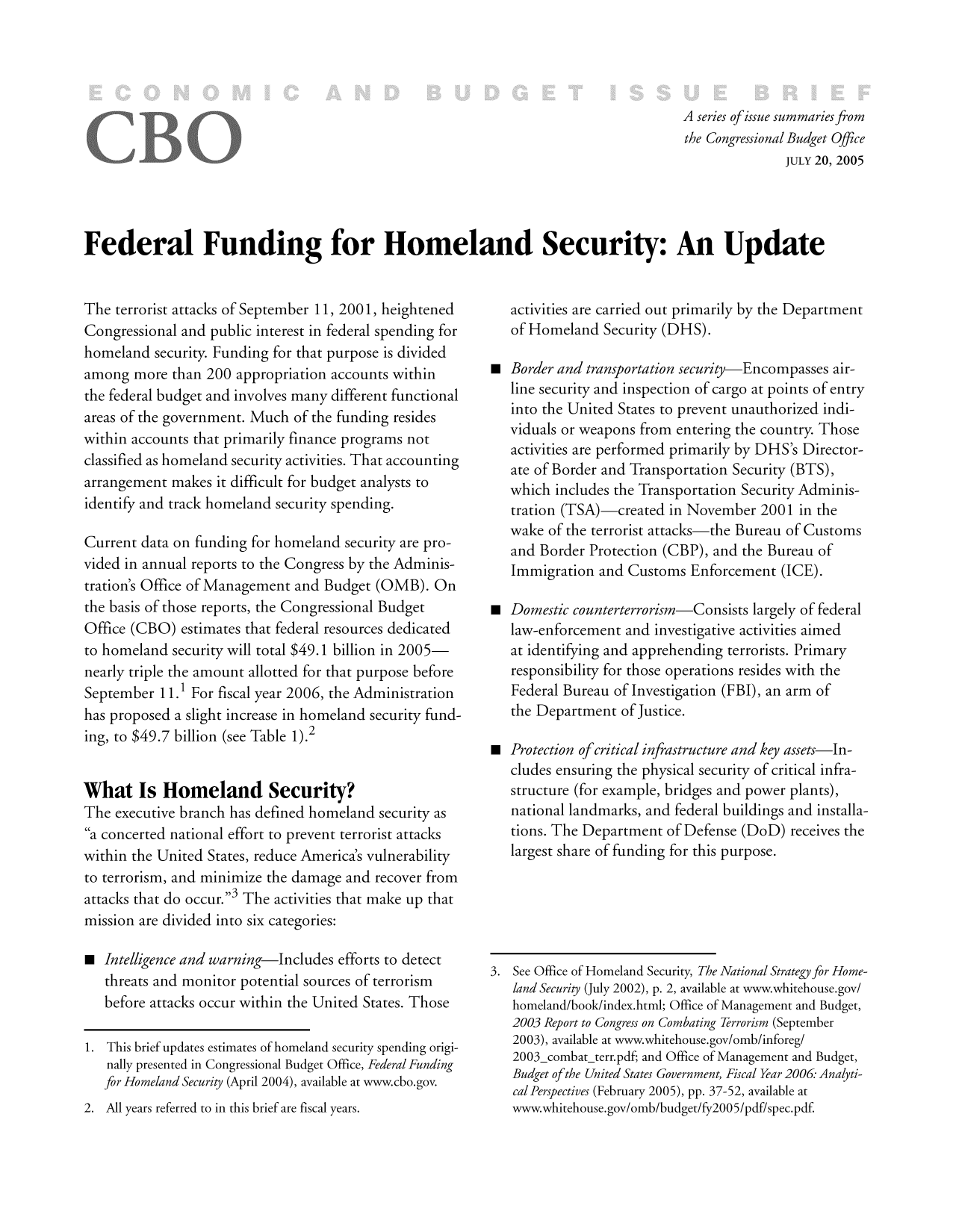 handle is hein.congrec/cbo8317 and id is 1 raw text is: A series of issue summaries from
the Congressional Budget Office
JULY 20, 2005
Federal Funding for Homeland Security: An Update

The terrorist attacks of September 11, 200 1, heightened
Congressional and public interest in federal spending for
homeland security. Funding for that purpose is divided
among more than 200 appropriation accounts within
the federal budget and involves many different functional
areas of the government. Much of the funding resides
within accounts that primarily finance programs not
classified as homeland security activities. That accounting
arrangement makes it difficult for budget analysts to
identify and track homeland security spending.
Current data on funding for homeland security are pro-
vided in annual reports to the Congress by the Adminis-
tration's Office of Management and Budget (0MB). On
the basis of those reports, the Congressional Budget
Office (CBO) estimates that federal resources dedicated
to homeland security will total $49.1 billion in 2005
nearly triple the amount allotted for that purpose before
September 11. 1 For fiscal year 2006, the Administration
has proposed a slight increase in homeland security fund-
ing, to $49.7 billion (see Table 1).2
What Is Homeland Security?
The executive branch has defined homeland security as
ca concerted national effort to prevent terrorist attacks
within the United States, reduce America's vulnerability
to terrorism, and minimize the damage and recover from
attacks that do occur.3 The activities that make up that
mission are divided into six categories:
0 Intelligence and warning-Includes efforts to detect
threats and monitor potential sources of terrorism
before attacks occur within the United States. Those
1  This brief updates estimates of homeland security spending origi-
nally presented in Congressional Budget Office, Federal Funding
for Homeland Security (April 2004), available at www.cbo.gov.
2. All years referred to in this brief are fiscal years.

activities are carried out primarily by the Department
of Homeland Security (DHS).
0 Border and transportation security-Encompasses air-
line security and inspection of cargo at points of entry
into the United States to prevent unauthorized indi-
viduals or weapons from entering the country. Those
activities are performed primarily by DHS's Director-
ate of Border and Transportation Security (BTS),
which includes the Transportation Security Adminis-
tration (TSA)-created in November 2001 in the
wake of the terrorist attacks-the Bureau of Customs
and Border Protection (CBP), and the Bureau of
Immigration and Customs Enforcement (ICE).
0 Domestic counterterrorism-Consists largely of federal
law-enforcement and investigative activities aimed
at identifying and apprehending terrorists. Primary
responsibility fur those operationls resides with tihe
Federal Bureau of Investigation (FBI), an arm of
the Department of justice.
0 Protection of critical infrastructure and key assets-In-
cludes ensuring the physical security of critical infra-
structure (for example, bridges and power plants),
national landmarks, and federal buildings and installa-
tions. The Department of Defense (DoD) receives the
largest share of funding for this purpose.

3. See Office of Homeland Security, The National Strategy for Home-
land Security (July 2002), p. 2, available at www.whitehouse.gov/
homeland/book/index.html; Office of Management and Budget,
2003 Report to Congress on Combating Terrorism (September
2003), available at www.whitehouse.gov/omb/inforeg/
2003 combat-terr.pdf; and Office of Management and Budget,
Budget of the United States Government, Fiscal Year 2006- Analyti-
cal Perspectives (Eebruary 2005), pp. 37-52, available at
www.whitehouse.gov/omb/budget/fy2005/pdf/spec.pdf.


