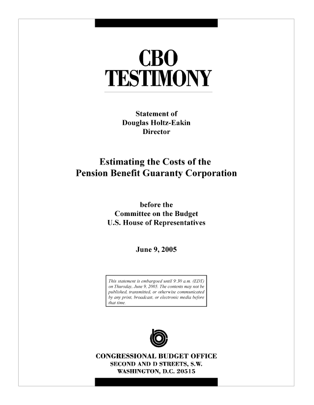 handle is hein.congrec/cbo8320 and id is 1 raw text is: CBO
TESTIMVONY
Statement of
Douglas Holtz-Eakin
Director
Estimating the Costs of the
Pension Benefit Guaranty Corporation
before the
Committee on the Budget
U.S. House of Representatives
June 9, 2005

Cb
CONGRESSIONAL BUDGET OFFICE
SECOND AND D STREETS, S.W.
WASHINGTON, D.C. 20515

This statement is emibargoed until 9.30 am. (EDT)
on Thursday, June 9, 2005. The contents may not be
published, transmitted, or otherwise communicated
by any print broacidast, or electronic media before
thait time.


