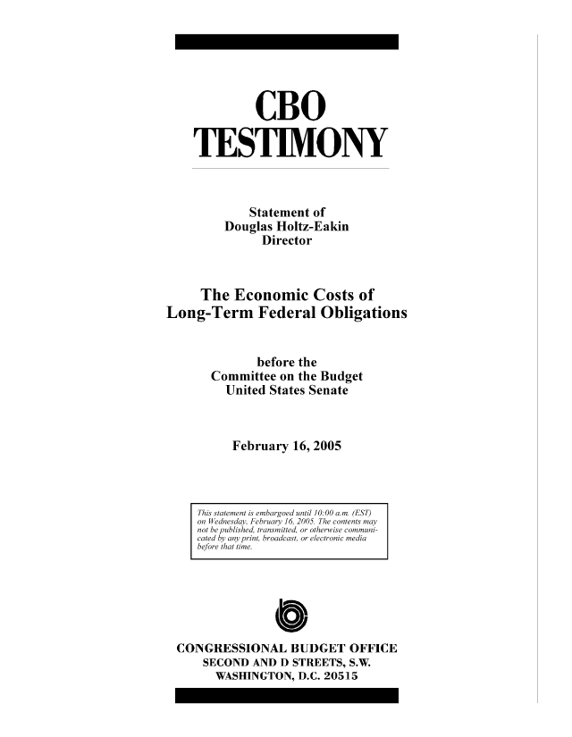 handle is hein.congrec/cbo8323 and id is 1 raw text is: CBO
TESTIMONY
Statement of
Douglas Holtz-Eakin
Director
The Economic Costs of
Long-Term Federal Obligations
before the
Committee on the Budget
United States Senate
February 16, 2005

This statemnt nis embargoed until 10: 00 a.m. (EST)
on Wednesday, Fehbruary 16, 2005. The contents mayv
not be published, transmnitted, or otherwise comnmuni-
cated hy any pint, broadcast, or electronic mediai
before that time.

0
CONGRESSIONAL BUDGET OFFICE
SECOND AND D STREETS, S.W.
WASHINGTON, D.C. 20515



