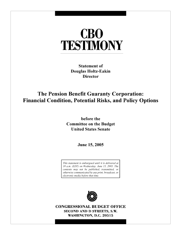 handle is hein.congrec/cbo8324 and id is 1 raw text is: CBO
TESTIMVONY
Statement of
Douglas Holtz-Eakin
Director
The Pension Benefit Guaranty Corporation:
Financial Condition, Potential Risks, and Policy Options
before the
Committee on the Budget
United States Senate
June 15, 2005

Cb
CONGRESSIONAL BUDGET OFFICE
SECOND AND D STREETS, S.W.
WASHINGTON, D.C. 20515

This statement is embargoed until it is delivered at
10 am. (EDT) on Wednesday, June 15, 2005. The
contents miay not be published, transmitted, or
otherwise communicated by any print, broadcast, or
electronic miediai before that time.


