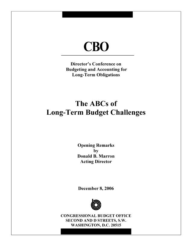 handle is hein.congrec/cbo8327 and id is 1 raw text is: CBO

Director's Conference on
Budgeting and Accounting for
Long-Term Obligations
The ABCs of
Long-Term Budget Challenges
Opening Remarks
by
Donald B. Marron
Acting Director
December 8, 2006
C
CONGRESSIONAL BUDGET OFFICE
SECOND AND D STREETS, S.W.
WASHINGTON, D.C. 20515


