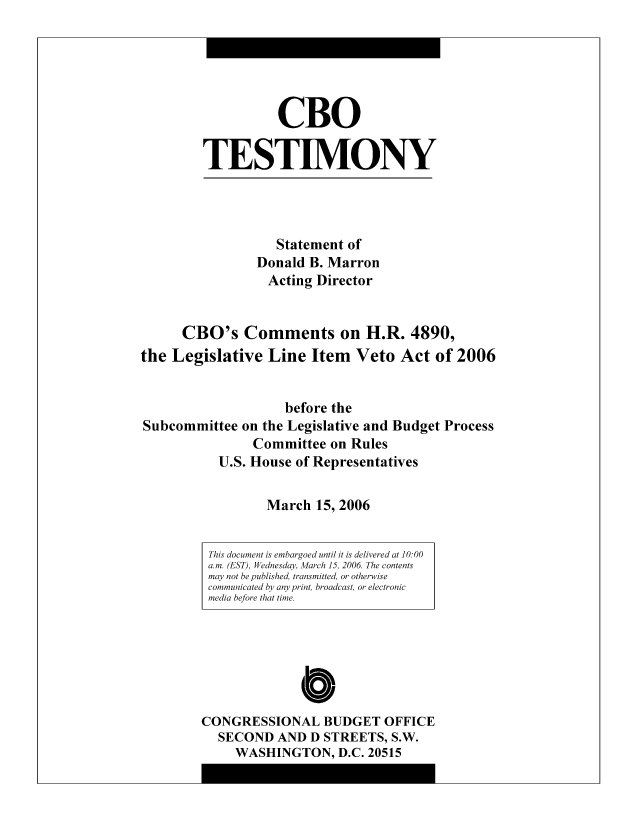 handle is hein.congrec/cbo8329 and id is 1 raw text is: CBO
TESTIMO0NY

Statement of
Donald B. Marron
Acting Director
CRO0's Comments on H.R. 4890,
the Legislative Line Item Veto Act of 2006
before the
Subcommittee on the Legislative and Budget Process
Committee on Rules
U.S. House of Representatives
March 15, 2006

Cb'
CONGRESSIONAL BUDGET OFFICE
SECOND AND D STREETS, S.W.
WASHINGTON, D.C. 20515

This document is embargoed until it is delivered at 10:00
am. (EST), Wednesday, March 15, 2006 The contents
may not be published, transmitted, or otherwise
communicated by any print, broadcast, or electronic
media before that time.


