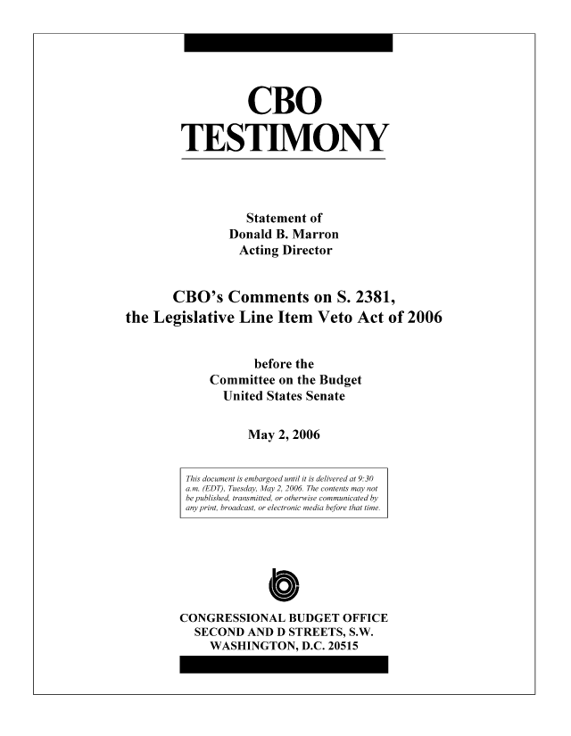 handle is hein.congrec/cbo8332 and id is 1 raw text is: CBO
TESTIMO0NY

Statement of
Donald B. Marron
Acting Director
CRO0's Comments on S. 2381,
the Legislative Line Item Veto Act of 2006
before the
Committee on the Budget
United States Senate
May 2, 2006

This document is embargoed until it is delivered at 9:30
a. m. (EDT), Tuesday, Alfay 2, 2006 The contents may not
be published, transmitted, or otherwise communicated by
any print, broadcast, or electronic media before that time.

Cb
CONGRESSIONAL BUDGET OFFICE
SECOND AND D STREETS, S.W.
WASHINGTON, D.C. 20515


