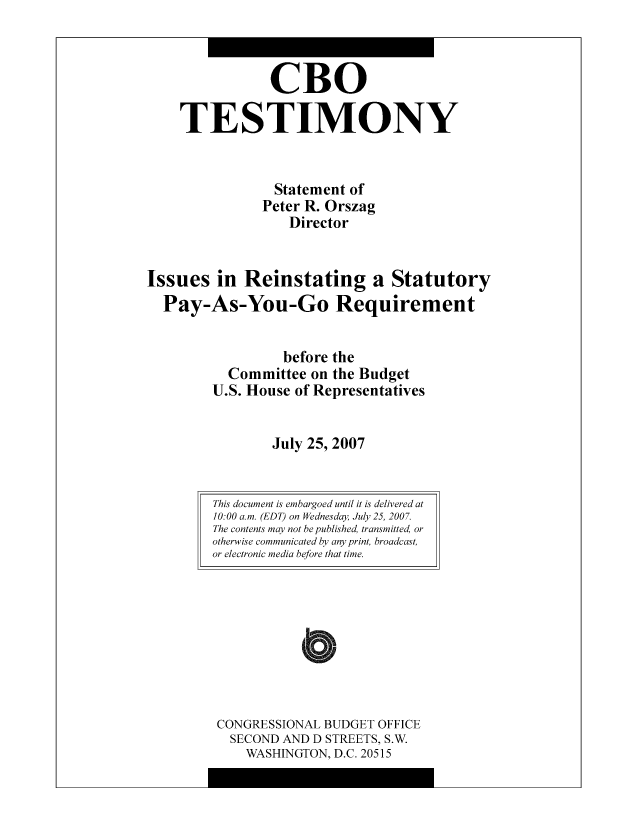 handle is hein.congrec/cbo8340 and id is 1 raw text is: CR0
TESTIMONY
Statement of
Pctcr R. Orszag
Director
Issues in Reinstating a Statutory
Pay-As-You-Go Requirement
bcfore the
Committee on the Budgct
U.S. Housc of Representatives
July 25, 2007

CONGRESSIONAL BUDGET OFFICE
SECOND AND D STREETS, S.W.
WASHINGTON, D.C. 20515

This document is embargoed until it is delivered at
10:00 a.m. (EDT) on Wednesday July 25, 2007.
The contents may not be published, transmitted, or
otherwise communicated by any print, broadcast,
or electronic media before that time.


