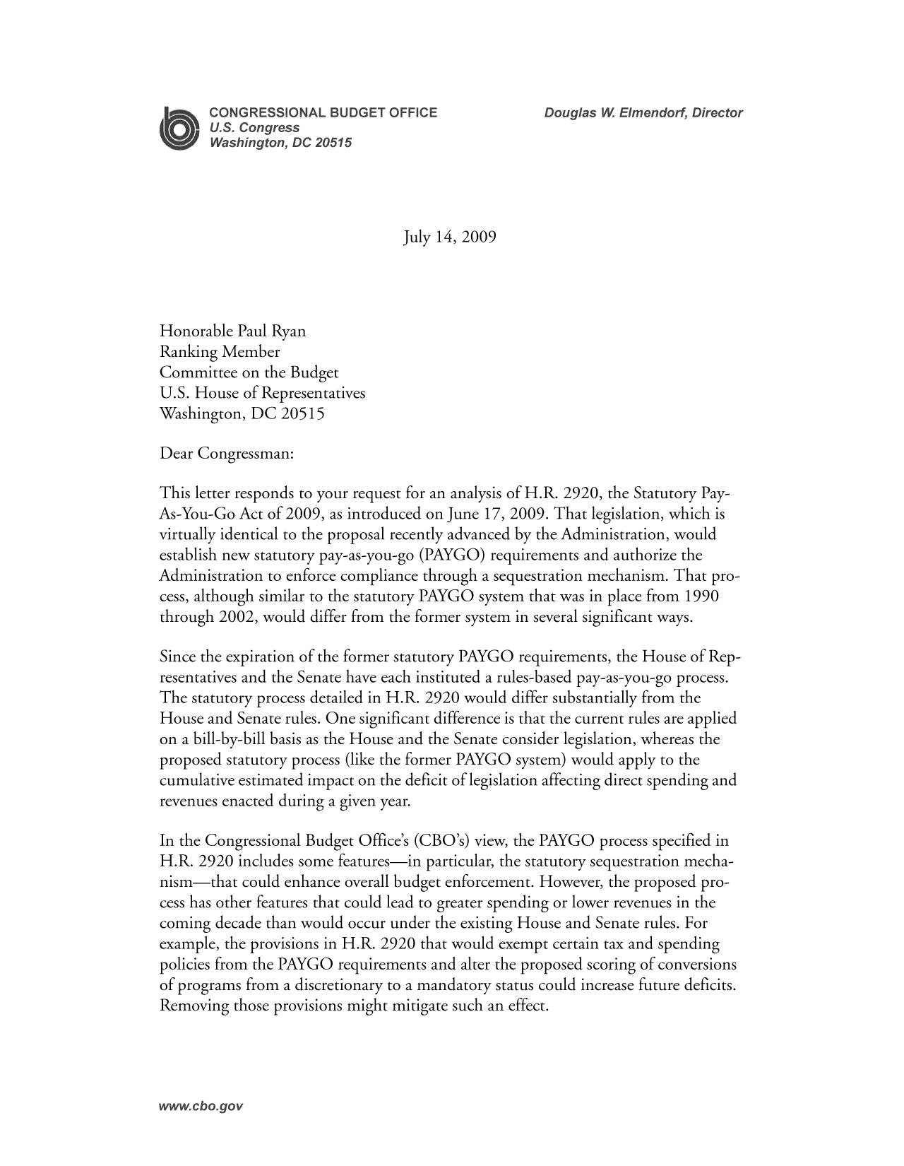 handle is hein.congrec/cbo8348 and id is 1 raw text is: July 14, 2009

Honorable Paul Ryan
Ranking Member
Committee on the Budget
U.S. House of Representatives
Washington, DC 20515
Dear Congressman:
This letter responds to your request for an analysis of H.R. 2920, the Statutory Pay-
As-You-Go Act of 2009, as introduced on June 17, 2009. That legislation, which is
virtually identical to the proposal recently advanced by the Administration, would
establish new statutory pay-as-you-go (PAYGO) requirements and authorize the
Administration to enforce compliance through a sequestration mechanism. That pro-
cess, although similar to the statutory PAYGO system that was in place from 1990
through 2002, would differ from the former system in several significant ways.
Since the expiration of the former statutory PAYGO requirements, the House of Rep-
resentatives and the Senate have each instituted a rules-based pay-as-you-go process.
The statutory process detailed in H.R. 2920 would differ substantially from the
House and Senate rules. One significant difference is that the current rules are applied
on a bill-by-bill basis as the House and the Senate consider legislation, whereas the
proposed statutory process (like the former PAYGO system) would apply to the
cumulative estimated impact on the deficit of legislation affecting direct spending and
revenues enacted during a given year.
In the Congressional Budget Office's (CBO's) view, the PAYGO process specified in
H.R. 2920 includes some features-in particular, the statutory sequestration mecha-
nism-that could enhance overall budget enforcement. However, the proposed pro-
cess has other features that could lead to greater spending or lower revenues in the
coming decade than would occur under the existing House and Senate rules. For
example, the provisions in H.R. 2920 that would exempt certain tax and spending
policies from the PAYGO requirements and alter the proposed scoring of conversions
of programs from a discretionary to a mandatory status could increase future deficits.
Removing those provisions might mitigate such an effect.


