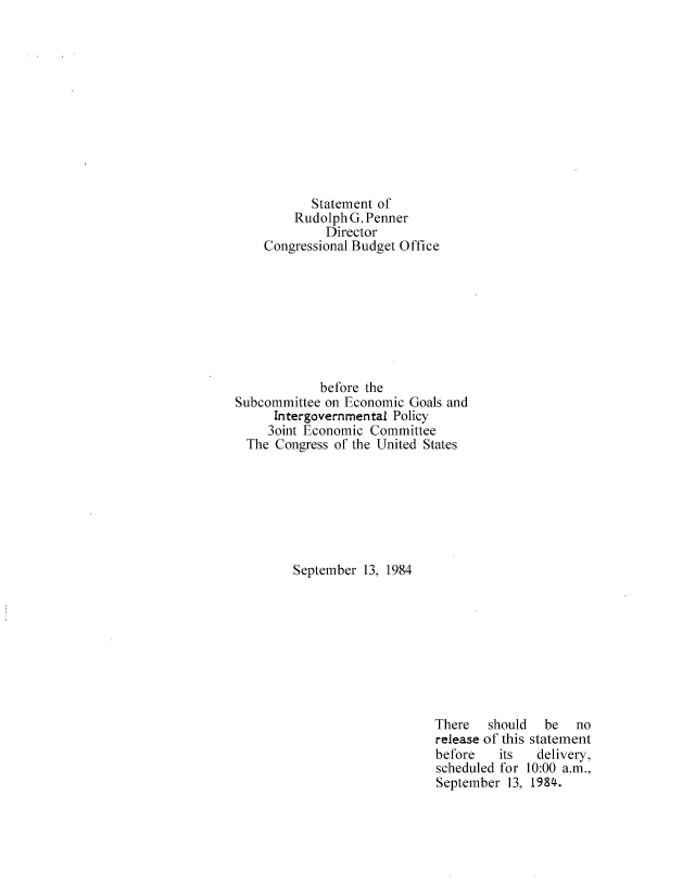 handle is hein.congrec/cbo8413 and id is 1 raw text is: Statement of
Rudolph G. Penner
Director
Congressional Budget Office
before the
Subcommittee on Economic Goals and
Intergovernmental Policy
3oint Economic Committee
The Congress of the United States
September 13, 1984

There   should  be   no
release of this statement
before   its   delivery,
scheduled for 10:00 a.m.,
September 13, 1984.


