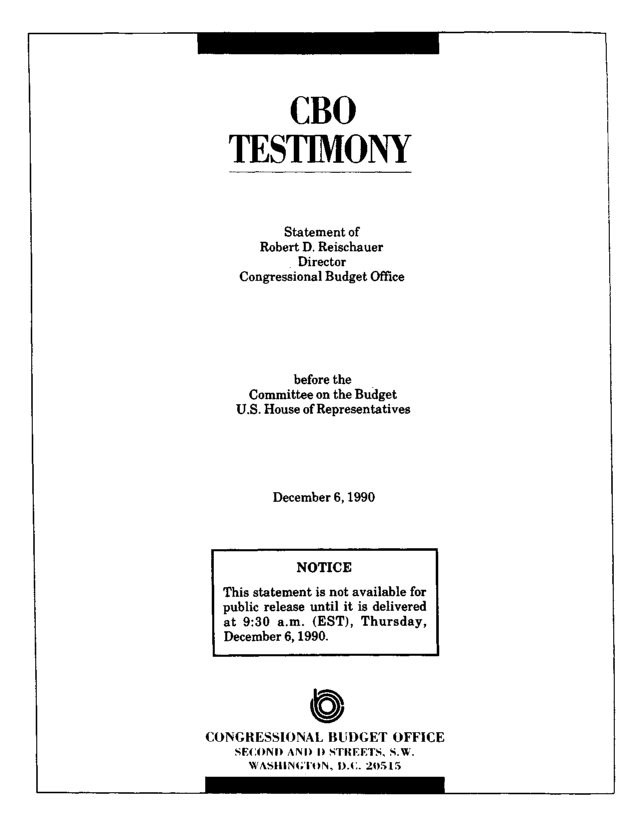 handle is hein.congrec/cbo8440 and id is 1 raw text is: CBO
TESTIMONY

Statement of
Robert D. Reischauer
Director
Congressional Budget Office
before the
Committee on the Budget
U.S. House of Representatives
December 6,1990

CONGRESSIONAL BUJDGET OFFICE
SECOND AND I) STREETS, S.W.
WASHIN4;IbON, D.C. 20515

NOTICE
This statement is not available for
public release until it is delivered
at 9:30 a.m. (EST), Thursday,
December 6, 1990.


