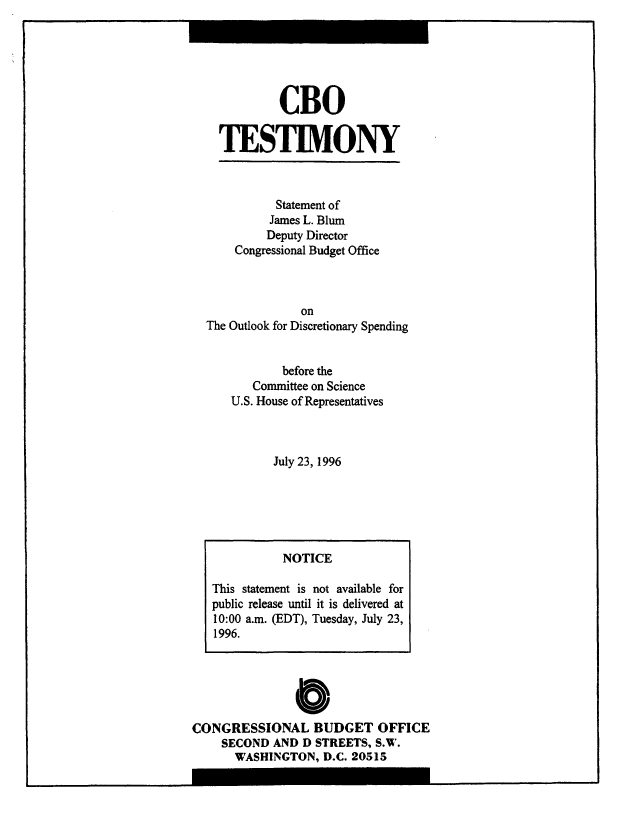 handle is hein.congrec/cbo8468 and id is 1 raw text is: CBO
TESTIMONY
Statement of
James L. Blum
Deputy Director
Congressional Budget Office
on
The Outlook for Discretionary Spending

before the
Committee on Science
U.S. House of Representatives
July 23, 1996

0
CONGRESSIONAL BUDGET OFFICE
SECOND AND D STREETS, S.V.
WASHINGTON, D.C. 20515

NOTICE
This statement is not available for
public release until it is delivered at
10:00 a.m. (EDT), Tuesday, July 23,
1996.


