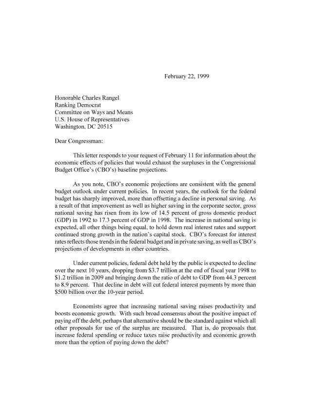 handle is hein.congrec/cbo8475 and id is 1 raw text is: February 22, 1999

Honorable Charles Rangel
Ranking Democrat
Committee on Ways and Means
U.S. House of Representatives
Washington, DC 20515
Dear Congressman:
This letter responds to your request of February 11I for information about the
economic effects of policies that would exhaust the surpluses in the Congressional
Budget Office's (CBO's) baseline projections.
As you note, CBO's economic projections are consistent with the general
budget outlook under current policies. In recent years, the outlook for the federal
budget has sharply improved, more than offsetting a decline in personal saving. As
a result of that improvement as well as higher saving in the corporate sector, gross
national saving has risen from its low of 14.5 percent of gross domestic product
(GDP) in 1992 to 17.3 percent of GDP in 1998. The increase in national saving is
expected, all other things being equal, to hold down real interest rates and support
continued strong growth in the nation's capital stock. CBO's forecast for interest
rates reflects those trends in the federal budget and in private saving, as well as CBO' s
projections of developments in other countries.
Under current policies, federal debt held by the public is expected to decline
over the next 10 years, dropping from $3.7 trillion at the end of fiscal year 1998 to
$1.2 trillion in 2009 and bringing down the ratio of debt to GDP from 44.3 percent
to 8.9 percent. That decline in debt will cut federal interest payments by more than
$ 500 billion over the 1 0-year period.
Economists agree that increasing national saving raises productivity and
boosts economic growth. With such broad consensus about the positive impact of
paying off the debt, perhaps that alternative should be the standard against which all
other proposals for use of the surplus are measured. That is, do proposals that
increase federal spending or reduce taxes raise productivity and economic growth
more than the option of paying down the debt?


