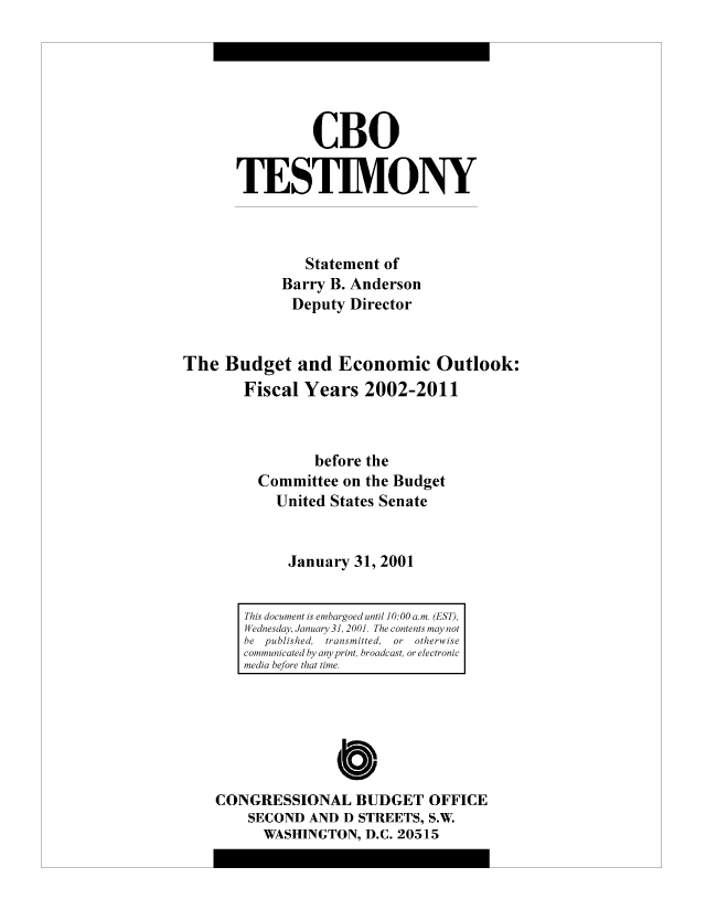 handle is hein.congrec/cbo8483 and id is 1 raw text is: CBO
TESTIMVONY
Statement of
Barry B. Anderson
Deputy Director
The Budget and Economic Outlook:
Fiscal Years 2002-2011
before the
Committee on the Budget
United States Senate
January 31, 2001

0
CONGRESSIONAL BUDGET OFFICE
SECOND AND D STREETS, S.W.
WASHINGTON, D.C. 20515

This document is emibargoed until 10:00 am. (EST,
Wednesday, January 31, 2001. The contents nmay not
he  published,  trainsmitted, or  otherwise
conmnunicated by any print, broadcast, or electronic
media hefore thait time.


