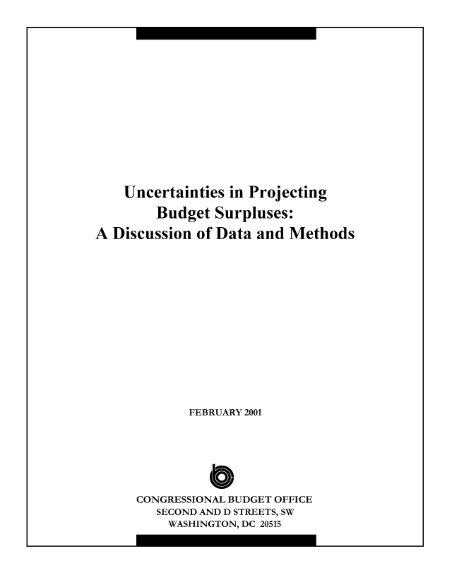handle is hein.congrec/cbo8486 and id is 1 raw text is: Uncertainties in Projecting
Budget Surpluses:
A Discussion of Data and Methods
FEBRUARY 2001
CONGRESSIONAL BUDGET OFFICE
SECOND AND D STREETS, SW
WASHINGTON, DC 20515


