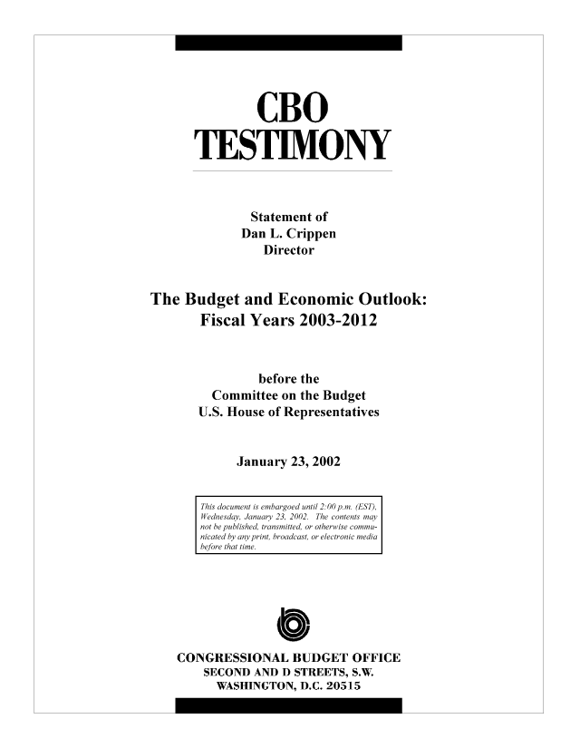 handle is hein.congrec/cbo8490 and id is 1 raw text is: CBO
TESTIMONY
Statement of
Dan L. Crippen
Director
The Budget and Economic Outlook:
Fiscal Years 2003-2012
before the
Committee on the Budget
U.S. House of Representatives
January 23, 2002

0
CONGRESSIONAL BUDGET OFFICE
SECOND AND D STREETS, S.W.
WASHINGTON, D.C. 20515

This document is embacrgoed until 2. 00 p.mi. (EST)l,
Wednesday, January 23, 2002. The contents may
not he published, transmitted, or otherwise comu-
nicated by any print, broadcast, or electronic mediai
hefore that time.


