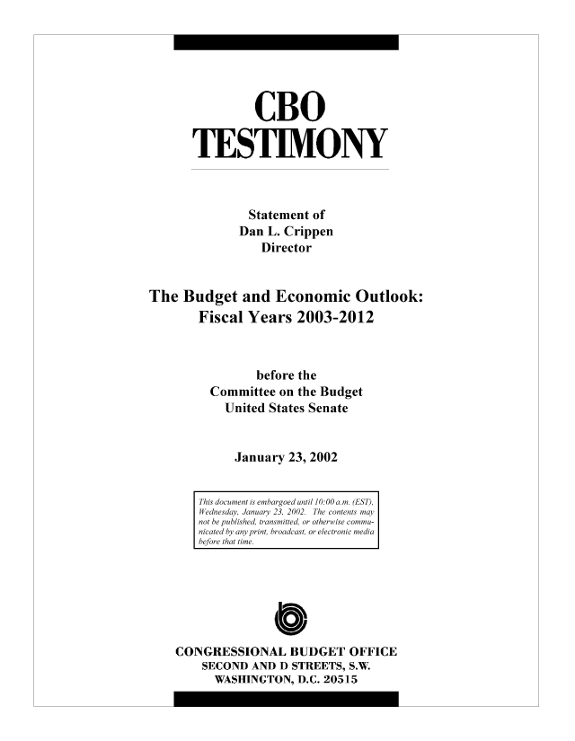 handle is hein.congrec/cbo8491 and id is 1 raw text is: CBO
TESTIMONY
Statement of
Dan L. Crippen
Director
The Budget and Economic Outlook:
Fiscal Years 2003-2012
before the
Committee on the Budget
United States Senate
January 23, 2002

0
CONGRESSIONAL BUDGET OFFICE
SECOND AND D STREETS, S.W.
WASHINGTON, D.C. 20515

This document is embargoed until 10:00 ani. (EST),
Wednesday, January 23, 2002. The contents miay
not he published, transmitted, or otherwise commnu-
nicated by any print, broadcast, or electronic mediai
before that time.


