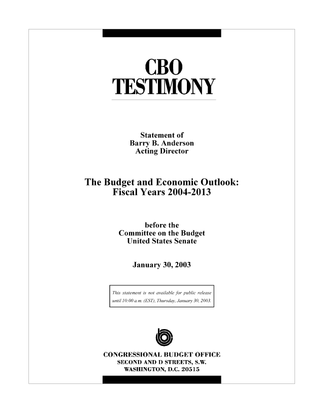 handle is hein.congrec/cbo8494 and id is 1 raw text is: CBO
TESTIMONY
Statement of
Barry B. Anderson
Acting Director
The Budget and Economic Outlook:
Fiscal Years 2004-2013
before the
Committee on the Budget
United States Senate
January 30, 2003

This statement is not available for public release
until 10:00 am. (EST)l, Thursday, Jan uary 30, 2003.

Cbo
CONGRESSIONAL BUDGET OFFICE
SECOND AND D STREETS, S.W.
WASHINGTON, D.C. 20515


