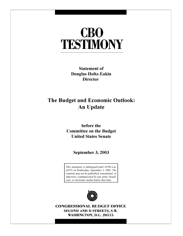 handle is hein.congrec/cbo8495 and id is 1 raw text is: CBO
TESTIMVONY
Statement of
Douglas Hloltz-Eakin
Director
The Budget and Economic Outlook:
An Update
before the
Committee on the Budget
United States Senate
September 3, 2003

0
CONGRESSIONAL BUDGET OFFICE
SECOND AND D STREETS, S.W.
WASHINGTON, D.C. 20515

This statement i~s embargoed until 10:00 a.
(EDT) on Wednesday, September 3, 2003. The
contents m~ay not be published, transm~itted, or
otherwise c'ommu~nic'ated by amy print, broad-
cast, or electronic m~edia before that time.


