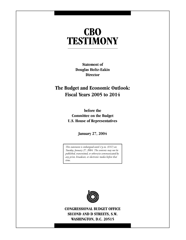 handle is hein.congrec/cbo8498 and id is 1 raw text is: CBO
TESTIMONY
Statement of
Douglas Holtz-Eakin
Director
The Budget and Economic Outlook:
Fiscal Years 2005 to 2014
before the
Committee on the Budget
U.S. House of Representatives
January 27, 2004

CONGRESSIONAL BUDGET OFFICE
SECOND AND D STREETS, S.W.
WASHINGTON, D.C. 20515

This statement is emhargoed until 2 p. m. (EST) on
Thesday, January 27, 2004. The contents may not he
published, transmitted, or otherwise communicated by
any print, hroadcast, or electronic media hefore that
time.


