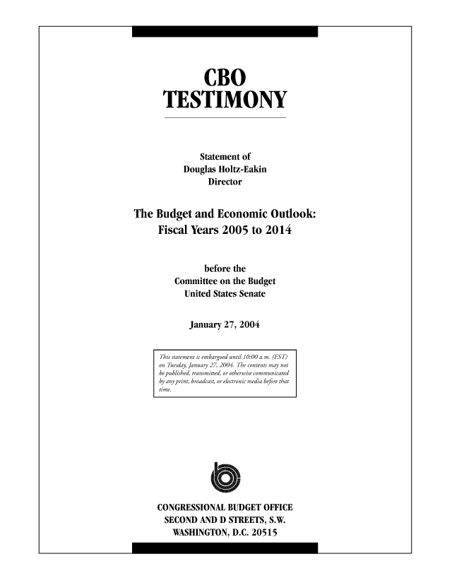 handle is hein.congrec/cbo8499 and id is 1 raw text is: CBO
TESTIMONY
Statement of
Douglas Holtz-Eakin
Director
The Budget and Economic Outlook:
Fiscal Years 2005 to 2014
before the
Committee on the Budget
United States Senate
January 27, 2004

CONGRESSIONAL BUDGET OFFICE
SECOND AND D STREETS, S.W.
WASHINGTON, D.C. 20515

This statement is emhargoed until 10:00 a. m. (ES T)
on Tuesday, January 27, 2004. The contents may not
hepuhlished, transmitted, or otherwise communicated
by anypri or, broadcast, or electronic media he/ore that
time.


