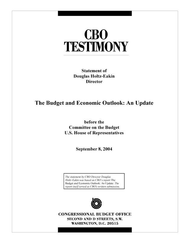 handle is hein.congrec/cbo8500 and id is 1 raw text is: CBO
TESIM.ONY
Statement of
Douglas Holtz-Eakin
Director
The Budget and Economic Outlook: An Update
before the
Committee on the Budget
U.S. House of Representatives
September 8, 2004

The statement by CBO Director Douglas
H-olt-Eakin was based on CBO 's report The
Budget and Economic Outlook: An Update. The
report itself served as CBO s written s ubmiss ion.

CONGRESSIONAL BUDGET OFFICE
SECOND AND D STREETS, S.W.
WASHINGTON, D.C. 20515


