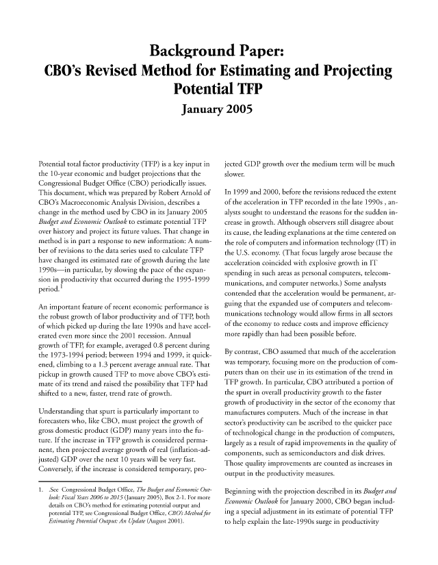 handle is hein.congrec/cbo8502 and id is 1 raw text is: Background Paper:
CBO's Revised Method for Estimating and Projecting
Potential TFP
January 2005

Potential total factor productivity (TFP) is a key input in
the 10-year economic and budget projections that the
Congressional Budget Office (CBO) periodically issues.
This document, which was prepared by Robert Arnold of
CBO's Macroeconomic Analysis Division, describes a
change in the method used by CBO in its January 2005
Budget and Economic Outlook to estimate potential TFP
over history and project its future values. That change in
method is in part a response to new information: A num-
ber of revisions to the data series used to calculate TFP
have changed its estimated rate of growth during the late
1990s-in particular, by slowing the pace of the expan-
sion in productivity that occurred during the 1995-1999
period. 1
An important feature of recent economic performance is
the robust growth of labor productivity and of TFP, both
of which picked up during the late 1990s and have accel-
erated even more since the 2001 recession. Annual
growth of TFP, for example, averaged 0.8 percent during
the 1973-1994 period; between 1994 and 1999, it quick-
ened, climbing to a 1.3 percent average annual rate. That
pickup in growth caused TFP to move above CBO's esti-
mate of its trend and raised the possibility that TFP had
shifted to a new, faster, trend rate of growth.
Understanding that spurt is particularly important to
forecasters who, like CBO, must project the growth of
gross domestic product (GDP) many years into the fu-
ture. If the increase in TFP growth is considered perma-
nent, then projected average growth of real (inflation-ad-
justed) GDP over the next 10 years will be very fast.
Conversely, if the increase is considered temporary, pro-
1. See Congressional Budget Office, The Budget and Economic Out-
look Fiscal Years 2006 to 2015 (January 2005), Box 2-1. For more
details on CBO's method for estimating potential output and
potential TFP, see Congressional Budget Office, CBO's Method for
Estimating Potential Output.. An Update (August 200 1).

jected GDP growth over the medium term will be much
slower.
In 1999 and 2000, before the revisions reduced the extent
of the acceleration in TFP recorded in the late 1990s , an-
alysts sought to understand the reasons for the sudden in-
crease in growth. Although observers still disagree about
its cause, the leading explanations at the time centered on
the role of computers and information technology (IT) in
the U.S. economy. (That focus largely arose because the
acceleration coincided with explosive growth in IT
spending in such areas as personal computers, telecom-
munications, and computer networks.) Some analysts
contended that the acceleration would be permanent, ar-
guing that the expanded use of computers and telecom-
munications technology would allow firms in all sectors
of the economy to reduce costs and improve efficiency
more rapidly than had been possible before.
By contrast, CBO assumed that much of the acceleration
was temporary, focusing more on the production of com-
puters than on their use in its estimation of the trend in
TFP growth. In particular, CBO attributed a portion of
the spurt in overall productivity growth to the faster
growth of productivity in the sector of the economy that
manufactures computers. Much of the increase in that
sector's productivity can be ascribed to the quicker pace
of technological change in the production of computers,
largely as a result of rapid improvements in the quality of
components, such as semiconductors and disk drives.
Those quality Improvements are counted as increases in
output in the productivity measures.
Beginning with the projection described in its Budget and
Economic Outlook for January 2000, CBO began includ-
ing a special adjustment in its estimate of potential TFP
to help explain the late-1990s surge in productivity


