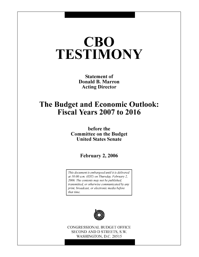 handle is hein.congrec/cbo8512 and id is 1 raw text is: CR0
TESTIMONY
Statement of
Donald B. Marron
Acting Director
The Budget and Economic Outlook:
Fiscal Years 2007 to 2016
bcfore the
Committee on the Budgct
United States Scnatc
February 2, 2006

CONGRESSIONAL BUDGET OFFICE
SECOND AND D STREETS, S.W.
WASHINGTON, D.C. 20515

This document is embargoed until it is delivered
at 10: 00 a.m. (EST) on Thursday February 2,
2006 The contents may not be published,
transmitted, or otherwise communicated by any
print, broadcast, or electronic media before
that time.


