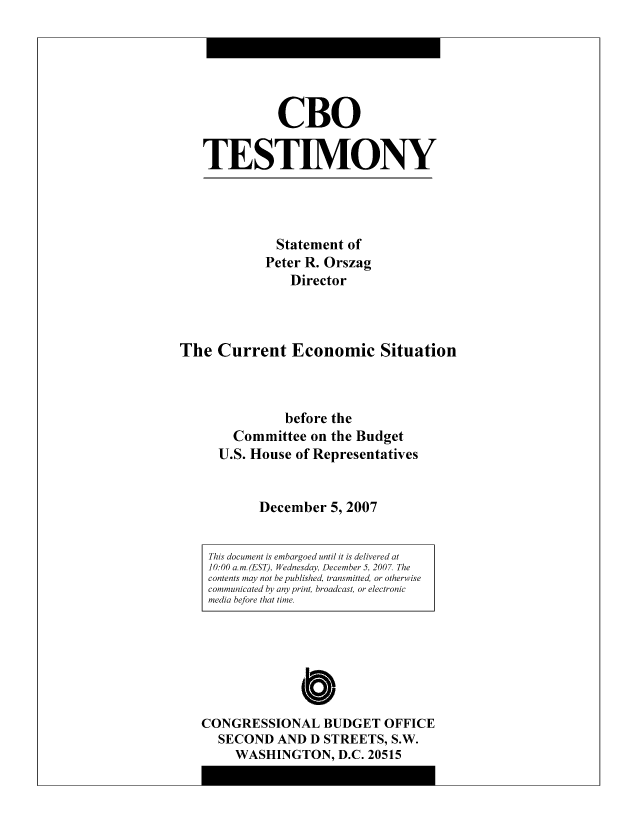 handle is hein.congrec/cbo8518 and id is 1 raw text is: CBO
TESTIMO0NY

Statement of
Peter R. Orszag
Director

The Current Economic Situation
before the
Committee on the Budget
U.S. House of Representatives
December 5, 2007

C
CONGRESSIONAL BUDGET OFFICE
SECOND AND D STREETS, S.W.
WASHINGTON, D.C. 20515

This document is embargoed until it is delivered at
10: 00 a. m. (EST), Wednesday, December 5, 200 7. The
contents may not bepiublished, transmitted, or otherwise
communicated by any print, broadcast, or electronic
media before that time.


