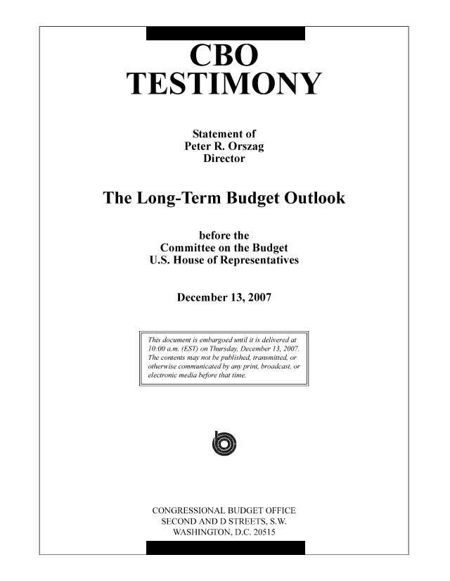 handle is hein.congrec/cbo8519 and id is 1 raw text is: CR0
TESTIMONY
Statement of
Pctcr R. Orszag
Director
The Long-Term Budget Outlook
bcfore the
Committee on the Budget
U.S. House of Representatives
December 13, 2007

CONGRESSIONAL BUDGET OFFICE
SECOND AND D STREETS, S.W.
WASHINGTON, D.C. 20515

This document is embargoed until it is delivered at
10:00 am. (EST) on Thursday December 13, 2007.
The contents may not be published, transmitted, or
otherwise communicated by any print, broadcast, or
electronic media before that time.



